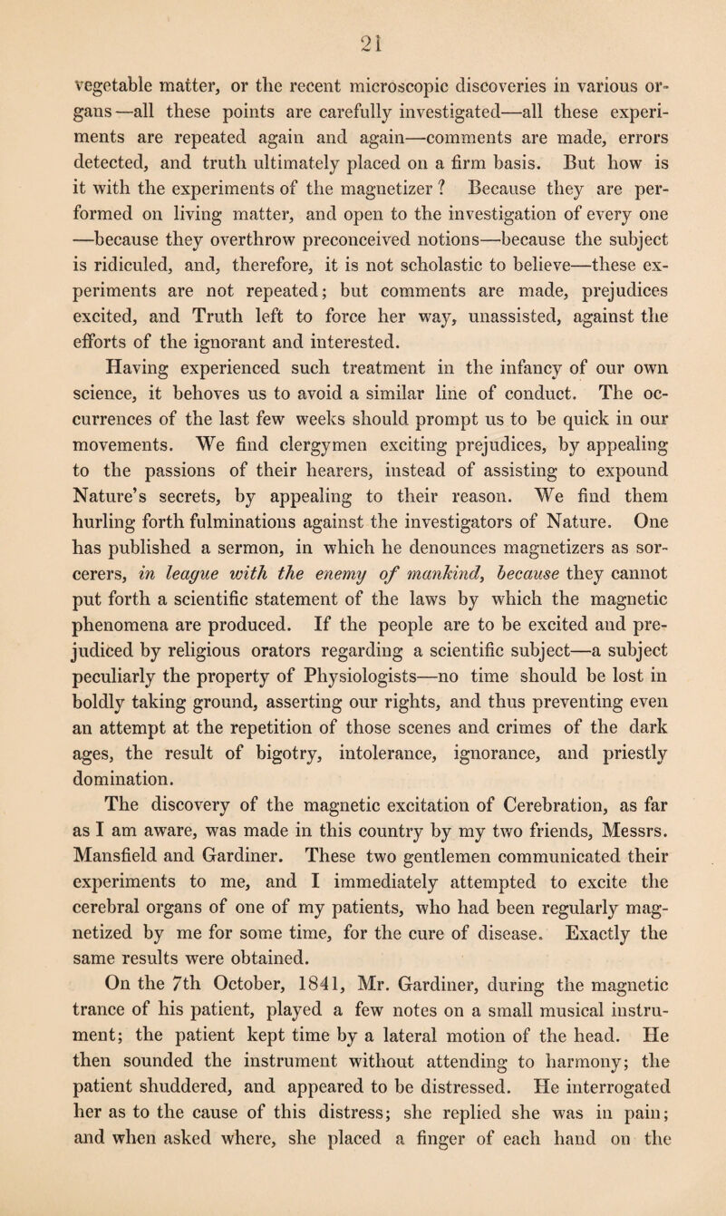 vegetable matter, or the recent microscopic discoveries in various or¬ gans—all these points are carefully investigated—all these experi¬ ments are repeated again and again—comments are made, errors detected, and truth ultimately placed on a firm basis. But how is it with the experiments of the magnetizer ? Because they are per¬ formed on living matter, and open to the investigation of every one —because they overthrow preconceived notions—because the subject is ridiculed, and, therefore, it is not scholastic to believe—these ex¬ periments are not repeated; but comments are made, prejudices excited, and Truth left to force her way, unassisted, against the efforts of the ignorant and interested. Having experienced such treatment in the infancy of our own science, it behoves us to avoid a similar line of conduct. The oc¬ currences of the last few weeks should prompt us to be quick in our movements. We find clergymen exciting prejudices, by appealing to the passions of their hearers, instead of assisting to expound Nature’s secrets, by appealing to their reason. We find them hurling forth fulminations against the investigators of Nature. One has published a sermon, in which he denounces magnetizers as sor¬ cerers, in league with the enemy of mankind, because they cannot put forth a scientific statement of the laws by which the magnetic phenomena are produced. If the people are to be excited and pre¬ judiced by religious orators regarding a scientific subject—a subject peculiarly the property of Physiologists—no time should be lost in boldly taking ground, asserting our rights, and thus preventing even an attempt at the repetition of those scenes and crimes of the dark ages, the result of bigotry, intolerance, ignorance, and priestly domination. The discovery of the magnetic excitation of Cerebration, as far as I am aware, was made in this country by my two friends, Messrs. Mansfield and Gardiner. These two gentlemen communicated their experiments to me, and I immediately attempted to excite the cerebral organs of one of my patients, who had been regularly mag¬ netized by me for some time, for the cure of disease. Exactly the same results were obtained. On the 7th October, 1841, Mr. Gardiner, during the magnetic trance of his patient, played a few notes on a small musical instru¬ ment; the patient kept time by a lateral motion of the head. He then sounded the instrument without attending to harmony; the patient shuddered, and appeared to be distressed. He interrogated her as to the cause of this distress; she replied she was in pain; and when asked where, she placed a finger of each hand on the