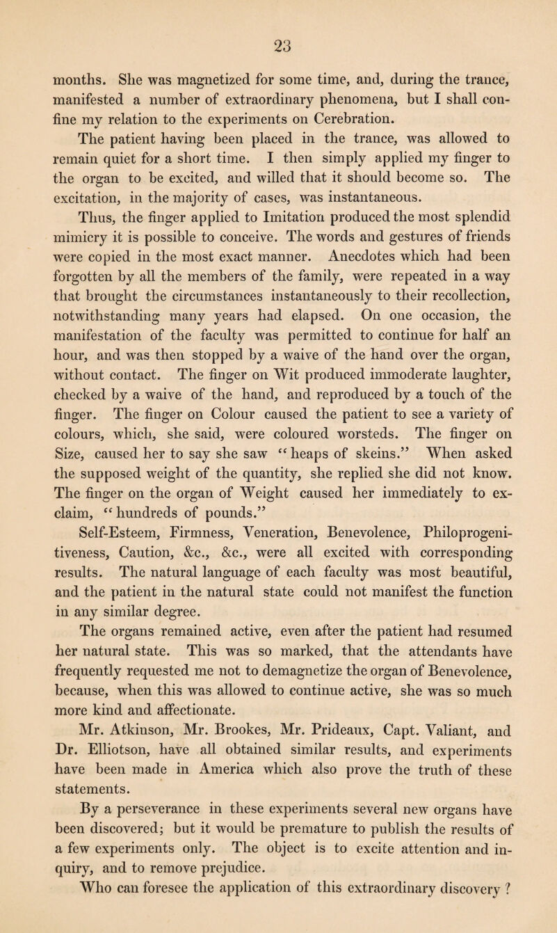 months. Slie was magnetized for some time, and, during the trance, manifested a number of extraordinary phenomena, but I shall con¬ fine my relation to the experiments on Cerebration. The patient having been placed in the trance, was allowed to remain quiet for a short time. I then simply applied my finger to the organ to be excited, and willed that it should become so. The excitation, in the majority of cases, was instantaneous. Thus, the finger applied to Imitation produced the most splendid mimicry it is possible to conceive. The words and gestures of friends were copied in the most exact manner. Anecdotes which had been forgotten by all the members of the family, were repeated in a way that brought the circumstances instantaneously to their recollection, notwithstanding many years had elapsed. On one occasion, the manifestation of the faculty was permitted to continue for half an hour, and was then stopped by a waive of the hand over the organ, without contact. The finger on Wit produced immoderate laughter, checked by a waive of the hand, and reproduced by a touch of the finger. The finger on Colour caused the patient to see a variety of colours, which, she said, were coloured worsteds. The finger on Size, caused her to say she saw fe heaps of skeins.” When asked the supposed weight of the quantity, she replied she did not know. The finger on the organ of Weight caused her immediately to ex¬ claim, “ hundreds of pounds.” Self-Esteem, Firmness, Veneration, Benevolence, Philoprogeni¬ tiveness, Caution, &c., &c., were all excited with corresponding results. The natural language of each faculty was most beautiful, and the patient in the natural state could not manifest the function in any similar degree. The organs remained active, even after the patient had resumed her natural state. This was so marked, that the attendants have frequently requested me not to demagnetize the organ of Benevolence, because, when this was allowed to continue active, she was so much more kind and affectionate. Mr. Atkinson, Mr. Brookes, Mr. Prideaux, Capt. Valiant, and Dr. Elliotson, have all obtained similar results, and experiments have been made in America which also prove the truth of these statements. By a perseverance in these experiments several new organs have been discovered; but it would be premature to publish the results of a few experiments only. The object is to excite attention and in¬ quiry, and to remove prejudice. Who can foresee the application of this extraordinary discovery ?