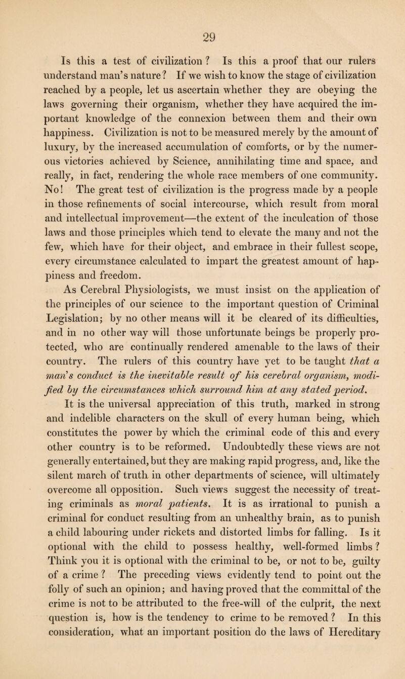 Is this a test of civilization ? Is this a proof that our rulers understand man’s nature? If we wish to know the stage of civilization reached by a people, let us ascertain whether they are obeying the laws governing their organism, whether they have acquired the im¬ portant knowledge of the connexion between them and their own happiness. Civilization is not to be measured merely by the amount of luxury, by the increased accumulation of comforts, or by the numer¬ ous victories achieved by Science, annihilating time and space, and really, in fact, rendering the whole race members of one community. No! The great test of civilization is the progress made by a people in those refinements of social intercourse, which result from moral and intellectual improvement—the extent of the inculcation of those laws and those principles which tend to elevate the many and not the few, which have for their object, and embrace in their fullest scope, every circumstance calculated to impart the greatest amount of hap¬ piness and freedom. As Cerebral Physiologists, we must insist on the application of the principles of our science to the important question of Criminal Legislation; by no other means will it be cleared of its difficulties, and in no other way will those unfortunate beings be properly pro¬ tected, who are continually rendered amenable to the laws of their country. The rulers of this country have yet to be taught that a man's conduct is the inevitable result of his cerebral organism, modi¬ fied by the circumstances which surround him at any stated period. It is the universal appreciation of this truth, marked in strong and indelible characters on the skull of every human being, which constitutes the power by which the criminal code of this and every other country is to be reformed. Undoubtedly these views are not generally entertained, but they are making rapid progress, and, like the silent march of truth in other departments of science, will ultimately overcome all opposition. Such views suggest the necessity of treat¬ ing criminals as moral patients. It is as irrational to punish a criminal for conduct resulting from an unhealthy brain, as to punish a child labouring under rickets and distorted limbs for falling. Is it optional with the child to possess healthy, well-formed limbs ? Think you it is optional with the criminal to be, or not to be, guilty of a crime ? The preceding views evidently tend to point out the folly of such an opinion; and having proved that the committal of the crime is not to be attributed to the free-will of the culprit, the next question is, how is the tendency to crime to be removed ? In this consideration, what an important position do the laws of Hereditary