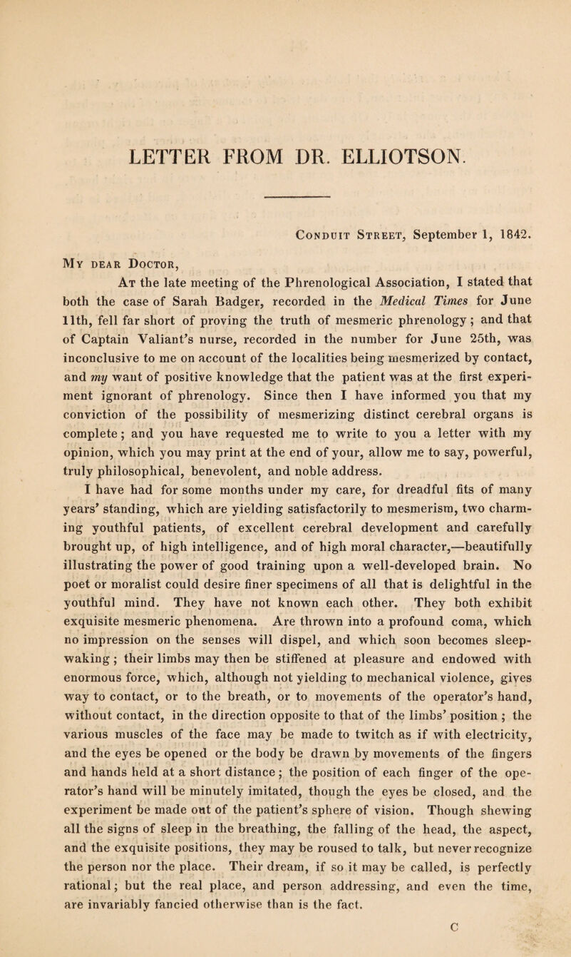 LETTER FROM DR. ELLIOTSON. Conduit Street, September 1, 1842. My dear Doctor, At the late meeting of the Phrenological Association, I stated that both the case of Sarah Badger, recorded in the Medical Times for June 11th, fell far short of proving the truth of mesmeric phrenology; and that of Captain Valiant’s nurse, recorded in the number for June 25th, was inconclusive to me on account of the localities being mesmerized by contact, and my want of positive knowledge that the patient was at the first experi¬ ment ignorant of phrenology. Since then I have informed you that my conviction of the possibility of mesmerizing distinct cerebral organs is complete; and you have requested me to write to you a letter with my opinion, which you may print at the end of your, allow me to say, powerful, truly philosophical, benevolent, and noble address. I have had for some months under my care, for dreadful fits of many years’ standing, which are yielding satisfactorily to mesmerism, two charm¬ ing youthful patients, of excellent cerebral development and carefully brought up, of high intelligence, and of high moral character,—beautifully illustrating the power of good training upon a well-developed brain. No poet or moralist could desire finer specimens of all that is delightful in the youthful mind. They have not known each other. They both exhibit exquisite mesmeric phenomena. Are thrown into a profound coma, which no impression on the senses will dispel, and which soon becomes sleep¬ waking ; their limbs may then be stiffened at pleasure and endowed with enormous force, which, although not yielding to mechanical violence, gives way to contact, or to the breath, or to movements of the operator’s hand, without contact, in the direction opposite to that of the limbs’ position ; the various muscles of the face may be made to twitch as if with electricity, and the eyes be opened or the body be drawn by movements of the fingers and hands held at a short distance; the position of each finger of the ope¬ rator’s hand will be minutely imitated, though the eyes be closed, and the experiment be made out of the patient’s sphere of vision. Though shewing all the signs of sleep in the breathing, the falling of the head, the aspect, and the exquisite positions, they may be roused to talk, but never recognize the person nor the place. Their dream, if so it may be called, is perfectly rational; but the real place, and person addressing, and even the time, are invariably fancied otherwise than is the fact. C