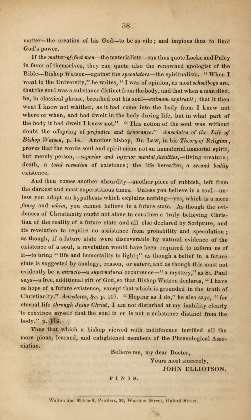 matter—the creation of his God—to be so vile ; and impious thus to limit God’s power. If the matter-of-fact men—the materialists—can thus quote Locke and Paley in favor of themselves, they can quote also the renowned apologist of the Bible—Bishop Watson—against the speculators—the spiritualists. “ When I went to the University,” he writes, u I was of opinion, as most schoolboys are, that the soul was a substance distinct from the body, and that when a man died, he, in classical phrase, breathed out his soul—animam expiravit; that it then went I knew not whither, as it had come into the body from I knew not where or when, and had dwelt in the body during life, but in what part of the body it had dwelt I knew not.” “ This notion of the soul was without doubt the offspring of prejudice and ignorance.” Anecdotes of the Life of Bishop Watson, p. 14. Another bishop, Dr. Law, in his Theory of Religion, proves that the words soul and spirit mean notan immaterial immortal spirit, but merely person,—superior and inferior mental faculties,—living creature ; death, a total cessation of existence; the life hereafter, a second bodily existence. And then comes another absurdity—another piece of rubbish, left from the darkest and most superstitious times. Unless you believe in a soul—un¬ less you adopt an hypothesis which explains nothing—yes, which is a mere fancy and whim, you cannot believe in a future state. As though the evi¬ dences of Christianity ought not alone to convince a truly believing Chris¬ tian of the reality of a future state and all else declared by Scripture, and its revelation to require no assistance from probability and speculation ; as though, if a future state were discoverable by natural evidence of the existence of a soul, a revelation would have been required to inform us of it—to bring “ life and immortality to light;” as though a belief in a future state is suggested by analogy, reason, or nature, and as though this must not evidently be a miracle—a supernatural occurrence—“ a mystery,” as St. Paul says—afree,additiqnal gift of God, so that Bishop Watson declares, “ I have no hope of a future existence, except that which is grounded in the truth of Christianity.” Anecdotes, fyc. p. 107. “ Hoping as I do,” he also says, “ for eternal life through Jesus Christ, I am not disturbed at my inability clearly to convince myself that the soul is or is not a substance distinct from the body.” p. 119. Thus that which a bishop viewed with indifference terrified all the more pious, learned, and enlightened members of the Phrenological Asso¬ ciation. Believe me, my dear Doctor, Yours most sincerely, JOHN ELLIOTSON. FINIS. Walton and Mitchell, Printers, 24, Wardour Street, Oxford Street.