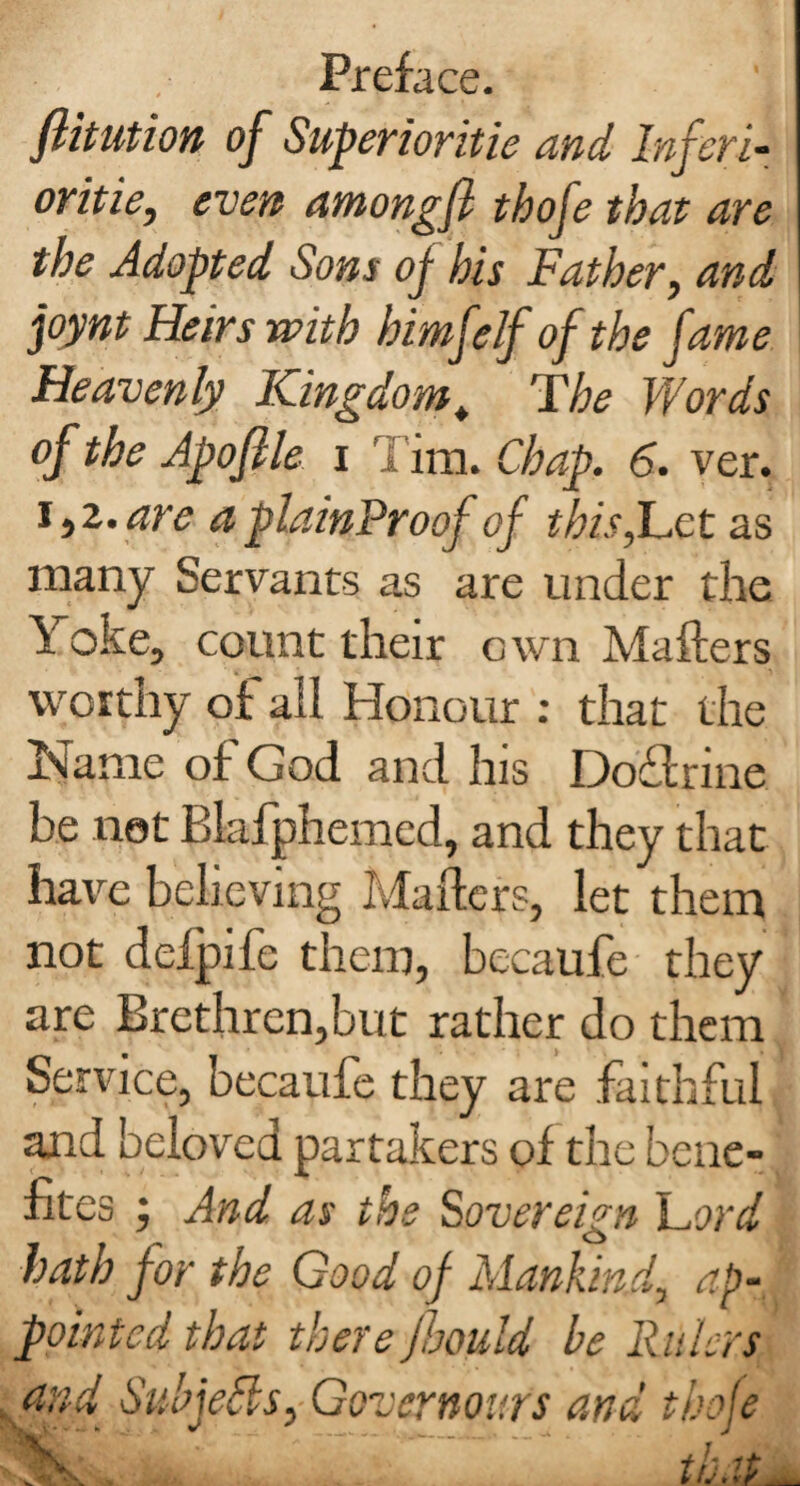 flitution of Superioritie and Inferi¬ orities even amongfl thofe that are the Adopted Sons of his Father, and joynt Heirs with himfelf of the fame Heavenly Kingdomt The Words of the Apofile x Tim. Chap. 6. ver. 1,2.are aplainProof of thisfLct as many Servants as are under the Yoke, count their own Mafters worthy of all Honour : that the Name of God and his Doftrine be not Blafphemed, and they that have believing Mafters, let them not deipife them, becaufe they are Brethren,but rather do them Service, becaufe they are faithful and beloved partakers of the bene- fites ; And as the Sovereign Lord hath for the Good of Mankind, ap¬ pointed that there fhould be Rulers and Subjects, Governours and thole