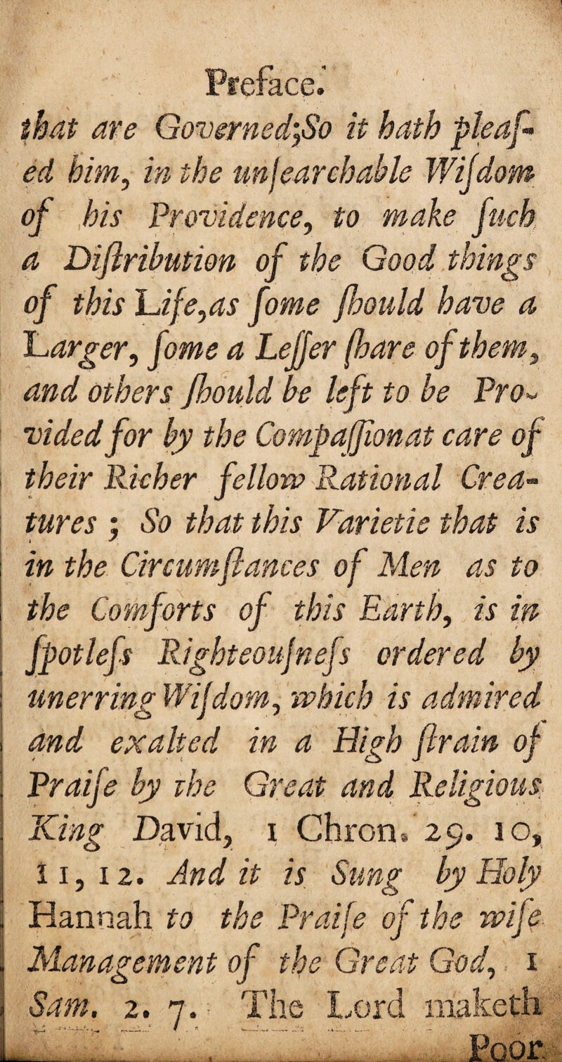 that are Governed',So it hath pleaf¬ ed him, in the unjearchable Wijdom of his Providence, to make fuch a Diftribution of the Good things of this Life,as fome fhould have a Larger, fome a Lelfer (hare of them, and others fhould be left to be Pro¬ vided for by the Compaffionat care of their Richer fellow Rational Crea¬ tures ; So that this Varietie that is in the Circumflances of Men as to | the Comforts of this Earth, is in j fpot left Righteoujnefs ordered by i unerring Wijdom, which is admired , and exalted in a High ftrain of | Praife by the Great and Religious \ King David, i Chron, 29. 10, I 11, 12. And it is Sung by Holy ii Hannah to the Praife of the wife Management of the Great God, 1 Sam. 2. 7. The Lord maketh