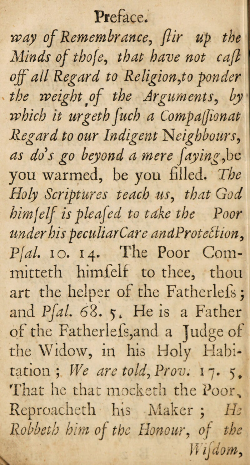 way of Remembrance, flir up the Minds of thofe, that have not caft off all Regard to Religion,to ponder the weight of the Arguments, by which it urgeth fuch a Compafionat Regard to our Indigent Neighbours, as do’s go beyond a mere faying,be you warmed, be you filled. The Holy Scriptures teach us, that God bimfelf is pleafed to take the Poor under his peculiarCare andProtetlion, Pfal. io. 14. The Poor Com- mitteth himfelf to thee, thou art the helper of the Fatherlefs; and Pfal. 68. 5. He is a Father of the Fatherlefs,and a Judge of the Widow, in his Holy Habi¬ tation ; I'Ve are told, Prov. 17. 5, That he that mocketh the Poor, Reproacheth his Maker j Ho Robbeth him of the Honour, of the Wifdom,