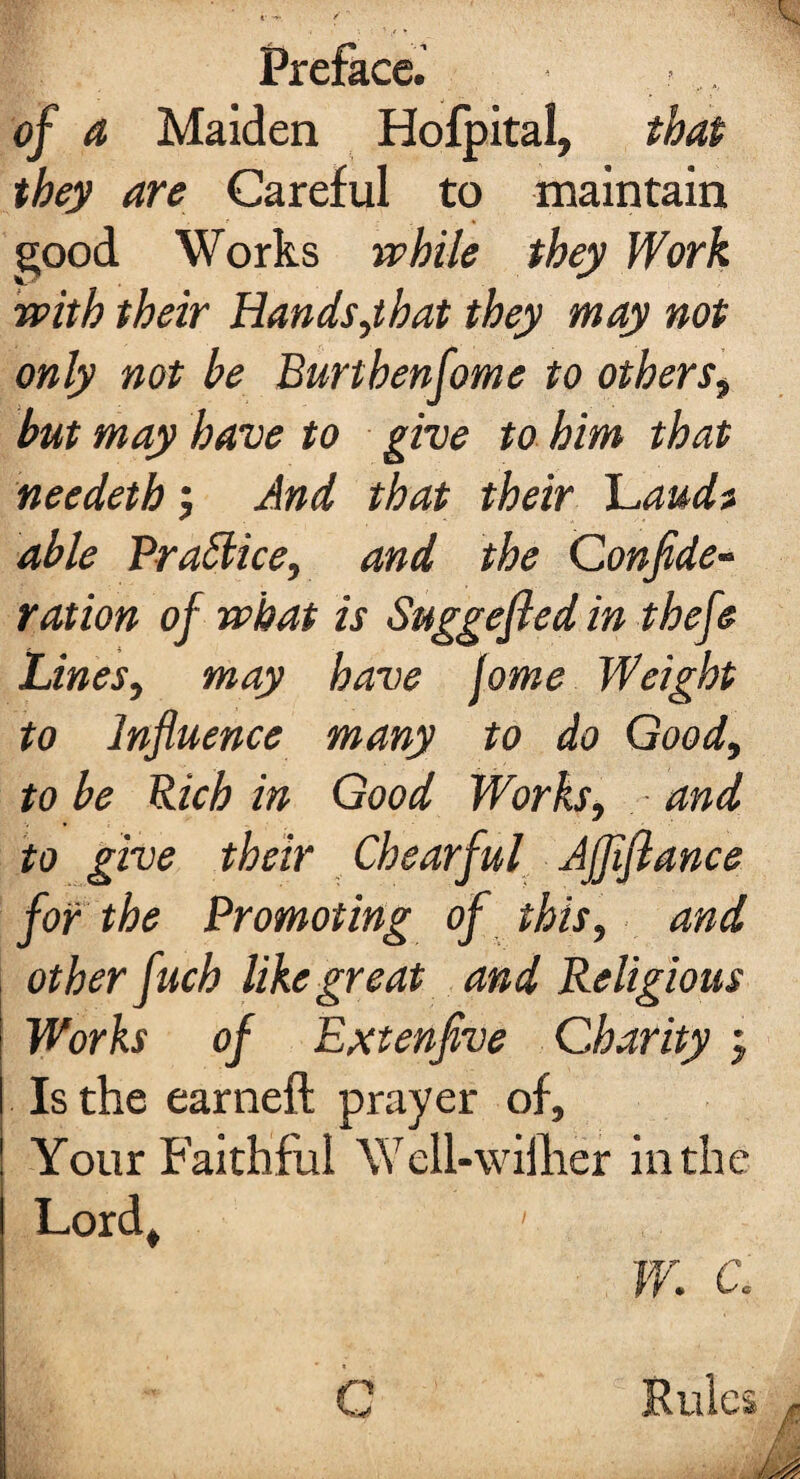 of a Maiden Hofpital, that they are Careful to maintain good Works while they Work with their Hands,that they may not only not be Burthenfome to others, but may have to give to him that needeth ; And that their Laudt able Brattice, and the Confide- ration of what is Suggefled in thefe Lines, may have Jome Weight to Influence many to do Good, to be Rich in Good Works, and to give their Chearful AJflflance for the Promoting of this, and other fuch like great and Religious Works of Extenfive Charity j Is the earneft prayer of. Your Faithful Well-wilher in the Lord, ' W. c. Rules