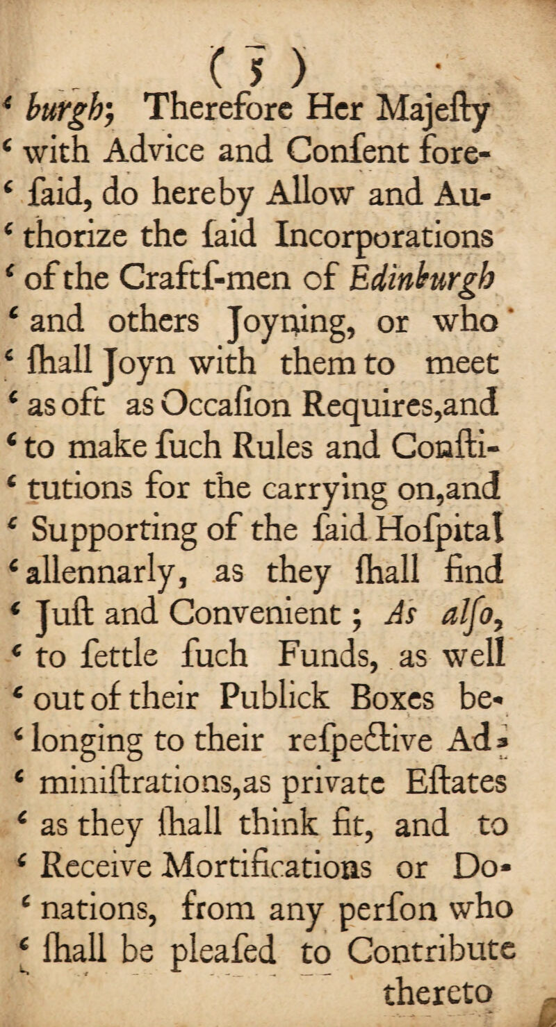 4 burgh; Therefore Her Majefty 4 with Advice and Confent fore- 4 faid, do hereby Allow and Au- 4 thorize the laid Incorporations 4 of the Craftf-men of Edinburgh 4 and others Joyning, or who' ‘ fhall Joyn with them to meet 4 as oft as Occalion Requires,and 4 to make fuch Rules and Confti- ‘ tutions for the carrying on,and 4 Supporting of the faid Hofpital ‘ allennarly, as they fhall find * Juft and Convenient; As alfo, * to fettle fuch Funds, as well 4 out of their Publick Boxes be- 4 longing to their refpeflive Ad» ‘ miniftrations,as private Eftates 4 as they Ihall think fit, and to 4 Receive Mortifications or Do* 4 nations, from any perfon who ‘ fhall be pleafed to Contribute thereto