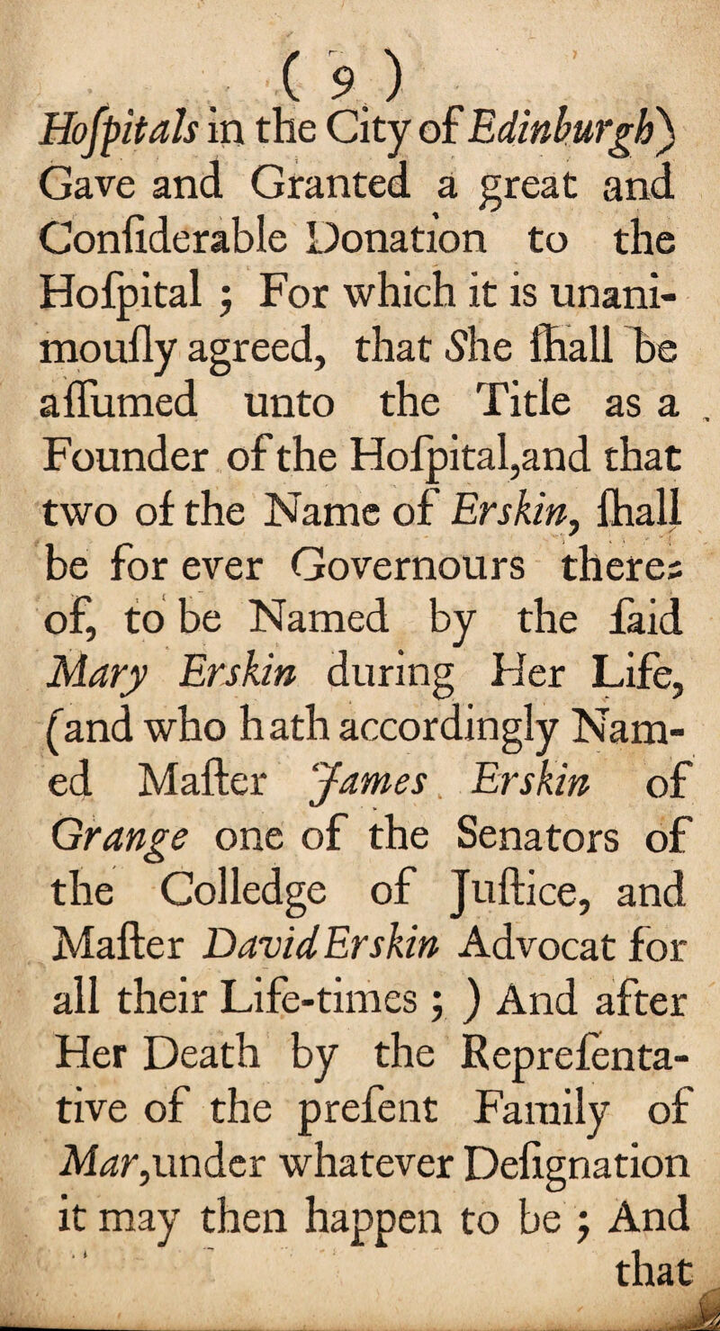 7 m Hofpitals in the City of Edinburgh) Gave and Granted a great and Conliderable Donation to the Hofpital j For which it is unani- mouily agreed, that She ffiall be a {fumed unto the Title as a Founder of the Hofpital,and that two of the Name of Erskin, {hall be for ever Governours there; of, to be Named by the faid Mary Erskin during Her Life, ('and who hath accordingly Nam¬ ed Matter James Erskin of Grange one of the Senators of the Colledge of Juftice, and Matter David Erskin Advocat for all their Life-times; ) And after Her Death by the Reprefenta- tive of the prefent Family of Mar,under whatever Dettgnation it may then happen to be ; And that ___. . M