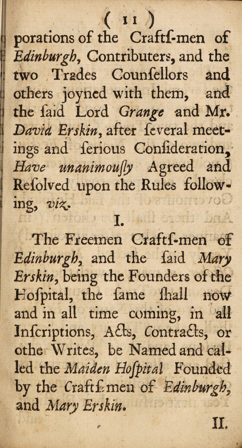 porations of the Craftf-men of (Edinburgh, Contributes, and the two Trades Counfellors and others joyncd with them, and the faid Lord Grange and Mjr. i David Erskin, after feveral meet- i ings and ferious Coniideration, Have unanimoufly Agreed and : Refolved upon the Rules follow¬ ing, vi%, } I. The Freemen Craftf-men of Edinburgh, and the faid Mary Erskin, being the Founders of the Kofpital, the fame lhall no\V and in all time coming, in all Infcriptions, Afb, Contrails, or othe Writes, be Named and cal¬ led the Maiden Hofpital Founded by the Craft f men of Edinburgh, and Mary Erskin.