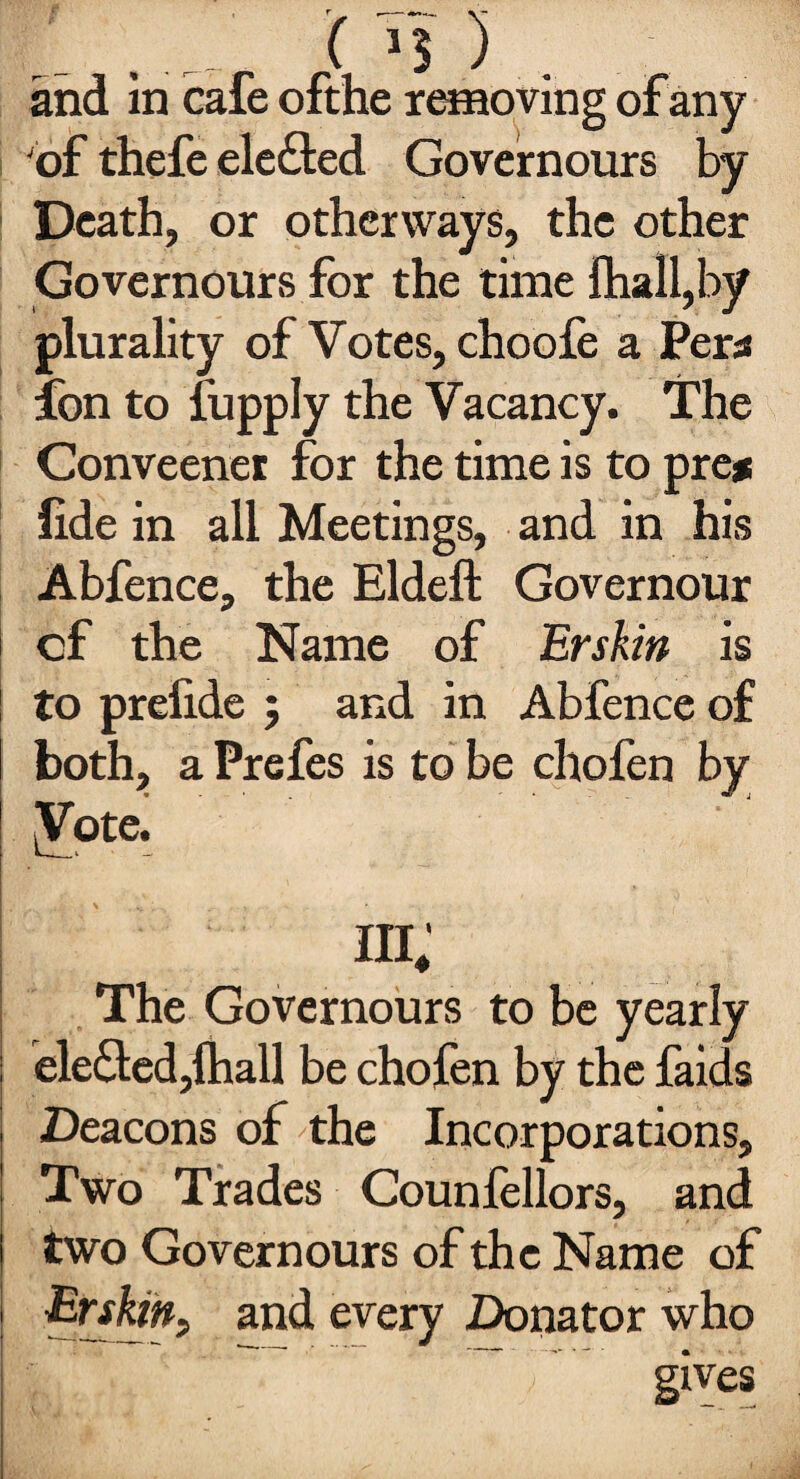 r _ c >5). and in cafe ofthe removing of any of thefe elected Governours by Death, or otherways, the other Governours for the time Shall,by plurality of Votes, choofe a Per* ion to fupply the Vacancy. The Conveener for the time is to pre* fide in all Meetings, and in his Abfence, the Eldeft Governour cf the Name of Erskin is to prefide ; and in Abfence of both, a Prefes is to be chofen by [Vote. in; The Governours to be yearly elected,(hall be chofen by the faids Deacons of the Incorporations, Two Trades Counfellors, and two Governours of the Name of Erskin, and every Donator who gives