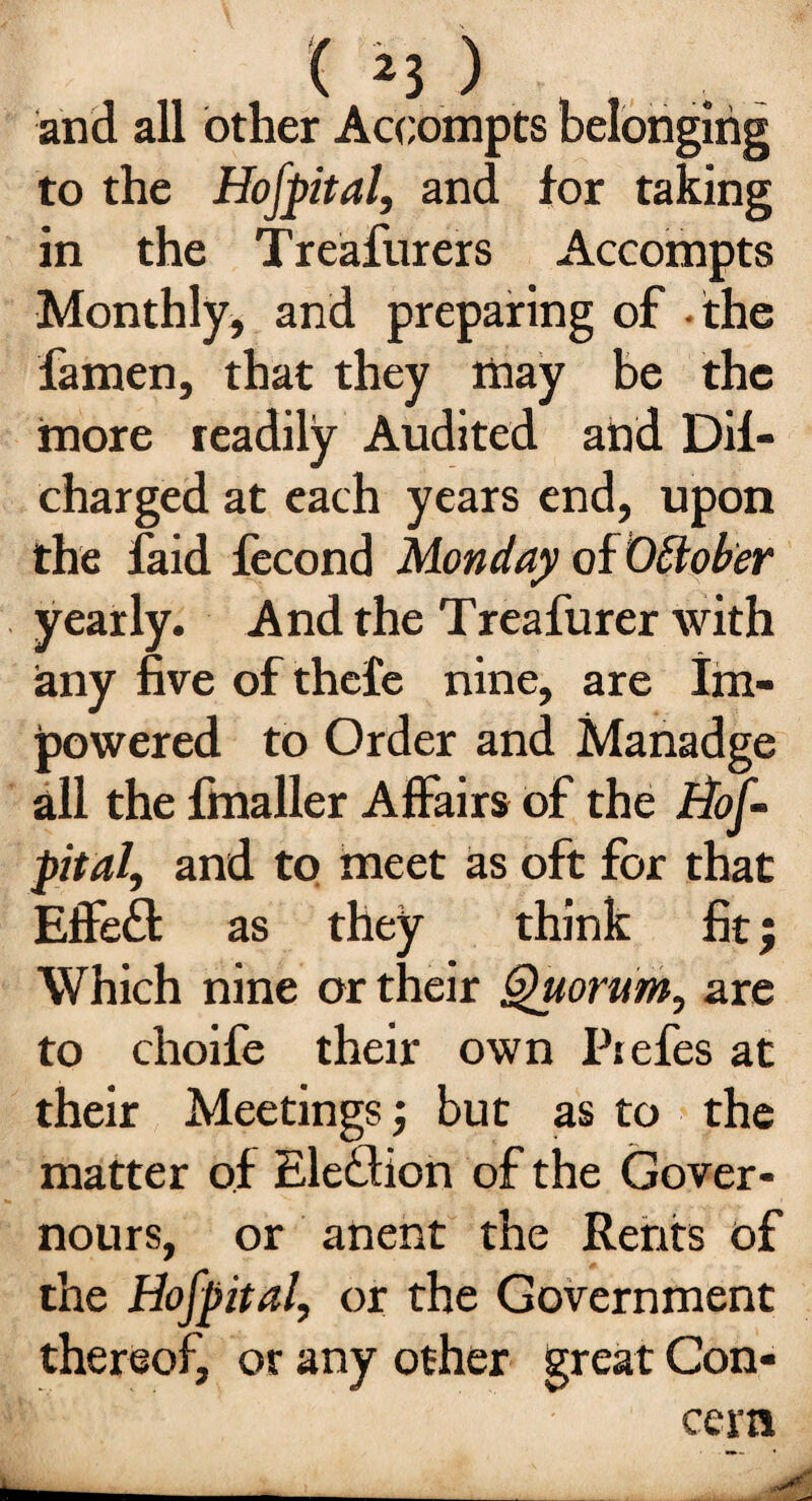 and all other Accompts belonging to the Hofpital, and for taking in the Treafurers Accompts Monthly, and preparing of the famen, that they may be the more readily Audited and Dif- charged at each years end, upon the faid fecond Monday of October yearly. And the Treafurer with any five of thefe nine, are Im- powered to Order and Manadge all the fmaller Affairs of the Hof¬ pital, and to meet as oft for that Effefl as they think fit; Which nine or their Quorum, are to choife their own Ptefes at their Meetings; but as to the matter of Election of the Gover- nours, or anent the Rents of the Hof pital, or the Government thereof, or any other great Con¬ cern