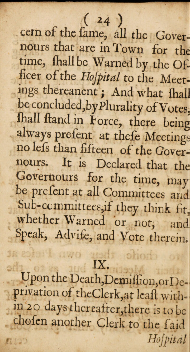 cern of the lame, all the Cover- nours that are in Town for the time, lhall be Warned by the Of- licer of the Hojpital to the Meet¬ ings thereanent; And what lhall be concluded,byPlurality of Votes, lhall Hand in force, there being always prefent at thefe Meetings no lefs than fifteen of the Gover¬ nors. It is Declared that the Governours for the time, may be prefent at all Committees and Sub-committees,if they think fit. whether Warned or not, and Speak, Advife, and Vote therein. IX. Upon the Death,Demillion,ovI)e- privation of theClerk,at lead with¬ in 20 days thereafter,there is to be chofen another Clerk to the laid * t 1 - * y ; Hojpital