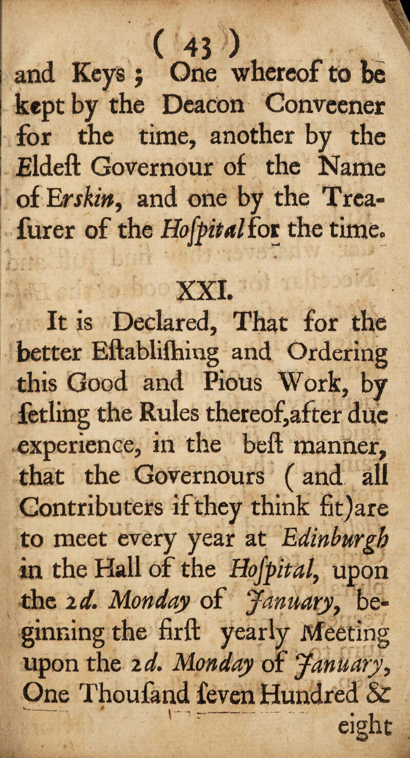 and Keys ; One whereof to be kept by the Deacon Conveener for the time, another by the Eldeft Governour of the Name of Erskitt, and one by the Trca- furer of the Hof pit allot the time. - v • ' : ' • .:s • XXI. It is Declared, That for the better Eftablifhing and Ordering this Good and Pious Work, by fetling the Rules thereof,after due experience, in the befl: manner, that the Governours (and all Gontributers if they think fit) are to meet every year at Edinburgh in the Hall of the Hofpital, upon the id. Monday of January, be¬ ginning the firft yearly Meeting upon the id. Monday of January, One Thoufand feven Hundred &