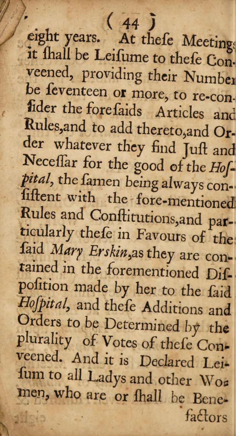 eight years. At thefe Meeting: at Ihall be Leifume to thefe Con- veened, providing their Numbei be feventeen or more, to re-con- fider the forefaids Articles and Rules,and to add thereto,and Or- der whatever they find Juft and Neceflar for the good of the Hof- pital, the famen being always con- fiftent with the fore-mentionedi Rules and Conftitutions,and par¬ ticularly thefe in Favours of the faid Mary Erskin,as they are con¬ tained in the forementioned Dif- pofition made by her to the faid Hofpital, and thefe Additions and Orders to be Determined by the plurality of Votes of thefe Con- veened. And it is Declared Lei- fum to all Ladys and other Woe men, who are or Ihall be Bene- • fadlors