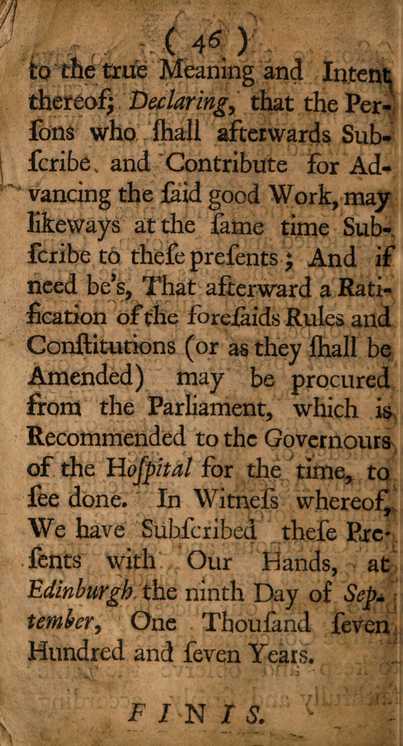 r.. ( 4< ) to the true Meaning and Intent thereof; Declaring, that thePer- fons who fhaii afterwards Sub- fcribe, and Contribute for Ad¬ vancing the laid good Work, may likeways at the fame time Sub- fcribe to thefe prefents ; And if need be’s. That afterward a Rati¬ fication of the forelaids Rules and Conftitutions (or as they fhall be Amended) may be procured from the Parliament, which is Recommended to the Govcrnours of the Hofpital for the time, to foe done. In Witnefs whereof* We have Subscribed thefe Pare- ■ fonts with Our Hands, at Edinburgh. the ninth Day of Sep. umber, One Thoufand feven Hundred and feven Years. FINIS.