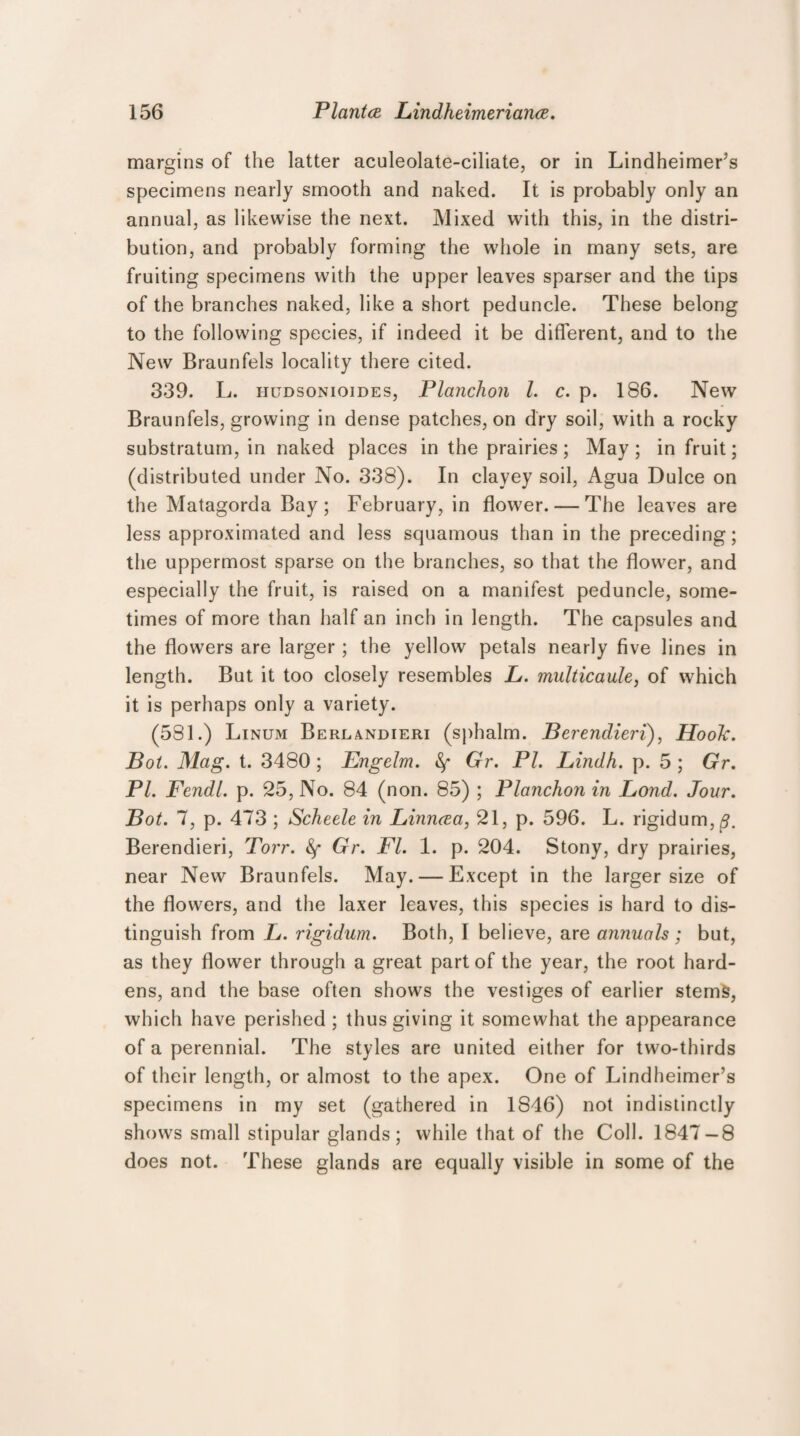 margins of the latter aculeolate-ciliate, or in Lindheimer’s specimens nearly smooth and naked. It is probably only an annual, as likewise the next. Mixed with this, in the distri¬ bution, and probably forming the whole in many sets, are fruiting specimens with the upper leaves sparser and the tips of the branches naked, like a short peduncle. These belong to the following species, if indeed it be different, and to the New Braunfels locality there cited. 339. L. hudsonioides, Planchon l. c. p. 186. New Braunfels, growing in dense patches, on dry soil, with a rocky substratum, in naked places in the prairies; May; in fruit; (distributed under No. 338). In clayey soil, Agua Dulce on the Matagorda Bay ; February, in flower. — The leaves are less approximated and less squamous than in the preceding; the uppermost sparse on the branches, so that the flower, and especially the fruit, is raised on a manifest peduncle, some¬ times of more than half an inch in length. The capsules and the flowers are larger ; the yellow petals nearly five lines in length. But it too closely resembles L. multicaule, of which it is perhaps only a variety. (581.) Linum Berlandieri (sphalm. Berendieri), Hook. Bot. Mag. t. 3480 ; Engelm. Gr. PI. Lindh. p. 5 ; Gr. PI. Fendl. p. 25, No. 84 (non. 85) ; Planchon in Bond. Jour. Bot. 7, p. 473 ; Scheele in Linncea, 21, p. 596. L. rigidum,^. Berendieri, Torr. Gr. FI. 1. p. 204. Stony, dry prairies, near New Braunfels. May. — Except in the larger size of the flowers, and the laxer leaves, this species is hard to dis¬ tinguish from L. rigidum. Both, I believe, are annuals ; but, as they flower through a great part of the year, the root hard¬ ens, and the base often shows the vestiges of earlier stems, which have perished ; thus giving it somewhat the appearance of a perennial. The styles are united either for two-thirds of their length, or almost to the apex. One of Lindheimer’s specimens in my set (gathered in 1S46) not indistinctly shows small stipular glands; while that of the Coll. 1847 — 8 does not. These glands are equally visible in some of the
