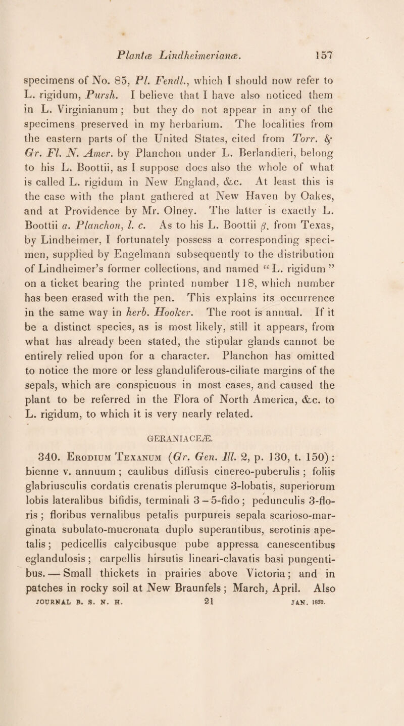 specimens of No. 85, PI. Fendl., which 1 should now refer to L. rigidum, Pursh. I believe that I have also noticed them in L. Virginianum ; but they do not appear in any of the specimens preserved in my herbarium. The localities from the eastern parts of the United States, cited from Torr. Gr. FI. N. Amer. by Planchon under L. Berlandieri, belong to his L. Boottii, as I suppose does also the whole of what is called L. rigidum in New England, &c. At least this is the case with the plant gathered at New Haven by Oakes, and at Providence by Mr. Olney. The latter is exactly L. Boottii a. Planchon, l. c. As to his L. Boottii B. from Texas, by Lindheimer, I fortunately possess a corresponding speci¬ men, supplied by Engelmann subsequently to the distribution of Lindheimer’s former collections, and named “L. rigidum” on a ticket bearing the printed number 118, which number has been erased with the pen. This explains its occurrence in the same way in herb. Hoolcer. The root is annual. If it be a distinct species, as is most likely, still it appears, from what has already been stated, the stipular glands cannot be entirely relied upon for a character. Planchon has omitted to notice the more or less glanduliferous-ciliate margins of the sepals, which are conspicuous in most cases, and caused the plant to be referred in the Flora of North America, &c. to L. rigidum, to which it is very nearly related. GERANIACEiE. 340. Erodium Texanum (Gr. Gen. 111. 2, p. 130, t. 150) : bienne v. annuum ; caulibus diffusis cinereo-puberulis ; foliis glabriusculis cordatis crenatis plerumque 3-lobatis, superiorum lobis lateralibus bifidis, terminali 3 - 5-fido; pedunculis 3-flo- ris ; floribus vernalibus petalis purpureis sepala scarioso-mar- ginata subulato-mucronata duplo superantibus, serotinis ape- talis; pedicellis calycibusque pube appressa canescentibus eglandulosis; carpellis hirsutis lineari-clavatis basi pungenti- bus. — Small thickets in prairies above Victoria; and in patches in rocky soil at New Braunfels ; March, April. Also JOURNAL B. S. N. H. 21 JAN. 1850.