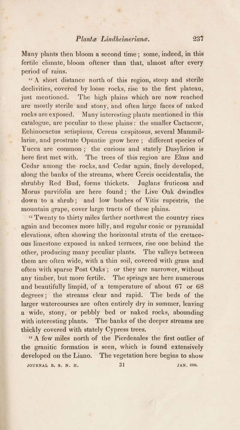 Many plants then bloom a second time; some, indeed, in this fertile climate, bloom oftener than that, almost after every period of rains. <£ A short distance north of this region, steep and sterile declivities, covered by loose rocks, rise to the first plateau, just mentioned. The high plains which are now reached are mostly sterile and stony, and often large faces of naked rocks are exposed. Many interesting plants mentioned in this catalogue, are peculiar to these plains: the smaller Cactacese, Echinoeactus setispinus, Cereus caespitosus, several Mammil- lariae, and prostrate Opuntiae grow here ; different species of Yucca are common ; the curious and stately Dasylirion is here first met with. The trees of this region are Elms and Cedar among the rocks, and Cedar again, finely developed, along the banks of the streams, where Cercis occidentalis, the shrubby Red Bud, forms thickets. Juglans fruticosa and Morus parvifolia are here found; the Live Oak dwindles down to a shrub; and low bushes of Vitis rupestris, the mountain grape, cover large tracts of these plains. “ Twenty to thirty miles farther northwest the country rises again and becomes more hilly, and regular conic or pyramidal elevations, often showing the horizontal strata of the cretace¬ ous limestone exposed in naked terraces, rise one behind the other, producing many peculiar plants. The valleys between them are often wide, with a thin soil, covered with grass and often with sparse Post Oaks ; or they are narrower, without any timber, but more fertile. The springs are here numerous and beautifully limpid, of a temperature of about 67 or 68 degrees; the streams clear and rapid. The beds of the larger watercourses are often entirely dry in summer, leaving a wide, stony, or pebbly bed or naked rocks, abounding with interesting plants. The banks of the deeper streams are thickly covered with stately Cypress trees. “ A few miles north of the Pierdenales the first outlier of the granitic formation is seen, which is found extensively developed on the Liano. The vegetation here begins to show JOURNAL B. S. N. H. 31 JA.N, 1850.