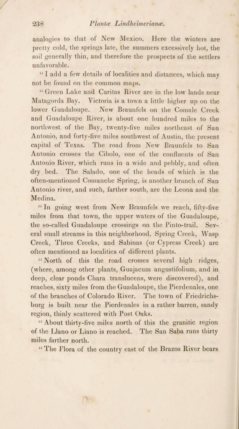 analogies to that of New Mexico. Here the winters are pretty cold, the springs late, the summers excessively hot, the soil generally thin, and therefore the prospects of the settlers unfavorable. “ I add a few details of localities and distances, which may not be found on the common maps. “Green Lake and Caritas River are in the low lands near Matagorda Bay. Victoria is a town a little higher up on the lower Guadaloupe. New Braunfels on the Comale Creek and Guadaloupe River, is about one hundred miles to the northwest of the Bay, twenty-five miles northeast of San Antonio, and forty-five miles southwest of Austin, the present capital of Texas. The road from New Braunfels to San Antonio crosses the Cibolo, one of the confluents of San Antonio River, which runs in a wide and pebbly, and often dry bed. The Salado, one of the heads of which is the often-mentioned Comanche Spring, is another branch of San Antonio river, and such, farther south, are the Leona and the Medina. “ In going w7est from New Braunfels we reach, fifty-five miles from that town, the upper waters of the Guadaloupe, the so-called Guadaloupe crossings on the Pinto-trail. Sev¬ eral small streams in this neighborhood, Spring Creek, Wasp Creek, Three Creeks, and Sabinas (or Cypress Creek) are often mentioned as localities of different plants. “ North of this the road crosses several high ridges, (where, among other plants, Guajacum angustifolium, and in deep, clear ponds Chara translucens, were discovered), and reaches, sixty miles from the Guadaloupe, the Pierdenales, one of the branches of Colorado River. The town of Friedrichs- burg is built near the Pierdenales in a rather barren, sandy region, thinly scattered with Post Oaks. “ About thirty-five miles north of this the granitic region of the Llano or Liano is reached. The San Saba runs thirty miles farther north. “The Flora of the country east of the Brazos River bears