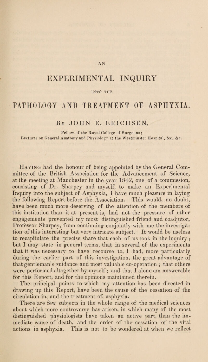 INTO THE PATHOLOGY AND TREATMENT OF ASPHYXIA. By JOHN E. ERICHSEN, Fellow of the Royal College of Surgeons; Lecturer on General Anatomy and Physiology at the Westminster Hospital, &c. &c. HAYING had the honour of being- appointed by the General Com¬ mittee of the British Association for the Advancement of Science, at the meeting at Manchester in the year 1842, one of a commission, consisting of Dr. Sharpey and myself, to make an Experimental Inquiry into the subject of Asphyxia, I have much pleasure in laying the following Report before the Association. This would, no doubt, have been much more deserving of the attention of the members of this institution than it at present is, had not the pressure of other engagements prevented my most distinguished friend and coadjutor, Professor Sharpey, from continuing conjointly with me the investiga¬ tion of this interesting but very intricate subject. It would be useless to recapitulate the precise share that each of us took in the inquiry ; but I may state in general terms, that in several of the experiments that it was necessary to have recourse to, I had, more particularly during the earlier part of this investigation, the great advantage of that gentleman’s guidance and most valuable co-operation ; that others were performed altogether by myself; and that I alone am answerable for this Report, and for the opinions maintained therein. The principal points to which my attention has been directed in drawing up this Report, have been the cause of the cessation of the circulation in, and the treatment of, asphyxia. There are few subjects in the whole range of the medical sciences about which more controversy has arisen, in which many of the most distinguished physiologists have taken an active part, than the im¬ mediate cause of death, and the order of the cessation of the vital actions in asphyxia. This is not to be wondered at when we reflect
