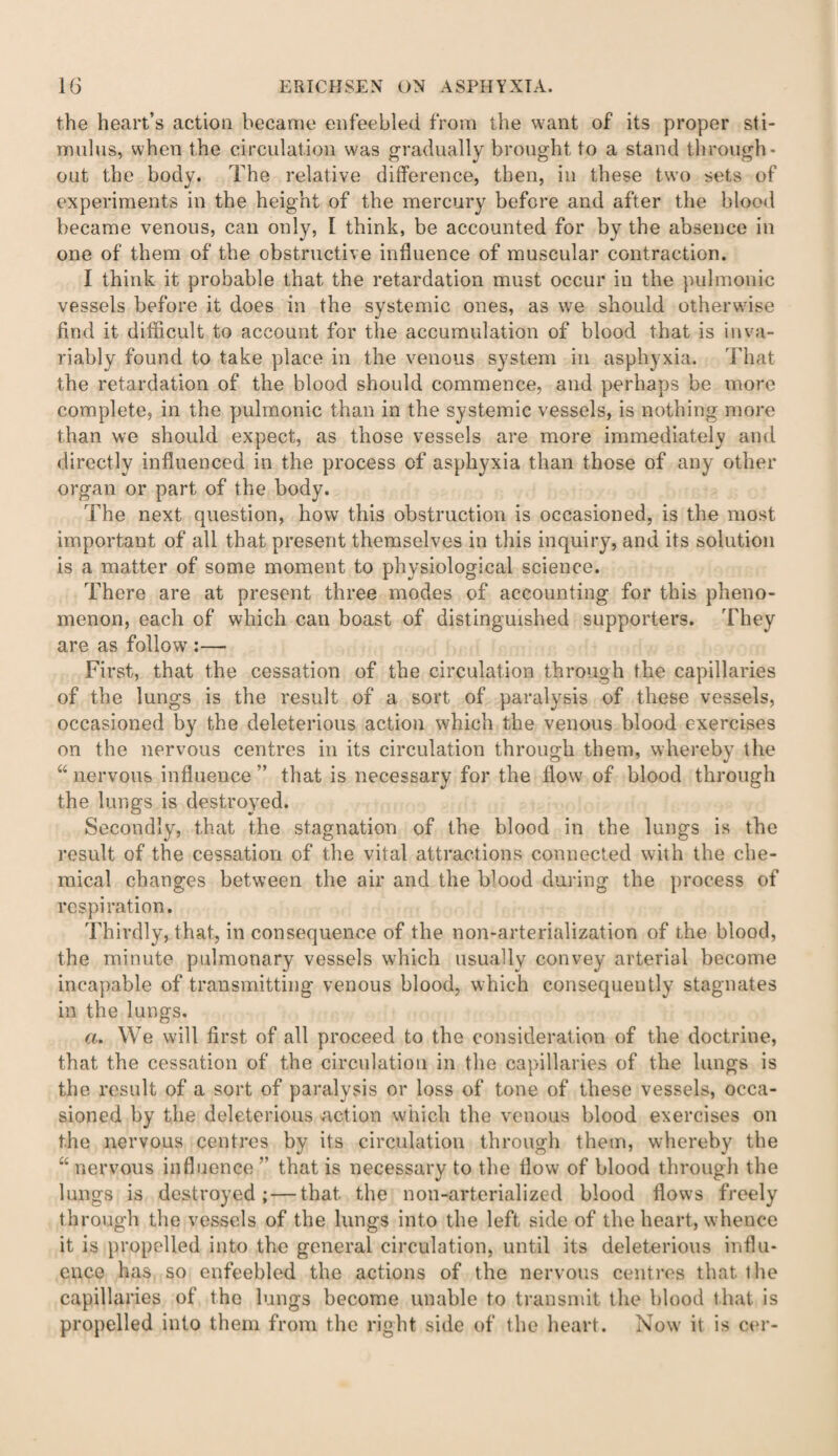 the heart’s action became enfeebled from the want of its proper sti¬ mulus, when the circulation was gradually brought to a stand through¬ out the body. The relative difference, then, in these two sets of experiments in the height of the mercury before and after the blood became venous, can only, I think, be accounted for by the absence in one of them of the obstructive influence of muscular contraction. I think it probable that the retardation must occur in the pulmonic vessels before it does in the systemic ones, as we should otherwise find it difficult to account for the accumulation of blood that is inva¬ riably found to take place in the venous system in asphyxia. That the retardation of the blood should commence, and perhaps be more complete, in the pulmonic than in the systemic vessels, is nothing more than we should expect, as those vessels are more immediately and directly influenced in the process of asphyxia than those of any other organ or part of the body. The next question, how this obstruction is occasioned, is the most important of all that present themselves in this inquiry, and its solution is a matter of some moment to physiological science. There are at present three modes of accounting for this pheno¬ menon, each of which can boast of distinguished supporters. They are as follow :—• First, that the cessation of the circulation through the capillaries of the lungs is the result of a sort of paralysis of these vessels, occasioned by the deleterious action which the venous blood exercises on the nervous centres in its circulation through them, whereby the “ nervous influence ” that is necessary for the flow of blood through the lungs is destroyed. Secondly, that the stagnation of the blood in the lungs is the result of the cessation of the vital attractions connected with the che¬ mical changes between the air and the blood during the process of respiration. Thirdly, that, in consequence of the non-arterialization of the blood, the minute pulmonary vessels which usually convey arterial become incapable of transmitting venous blood, which consequently stagnates in the lungs. a. We will first of all proceed to the consideration of the doctrine, that the cessation of the circulation in the capillaries of the lungs is the result of a sort of paralysis or loss of tone of these vessels, occa¬ sioned by the deleterious action which the venous blood exercises on the nervous centres by its circulation through them, whereby the “ nervous influence ” that is necessary to the flow of blood through the lungs is destroyed; — that the non-arterialized blood flows freely through the vessels of the lungs into the left side of the heart, whence it is propelled into the general circulation, until its deleterious influ¬ ence has so enfeebled the actions of the nervous centres that ihe capillaries of the lungs become unable to transmit the blood that is propelled into them from the right side of the heart. Now it is cer-