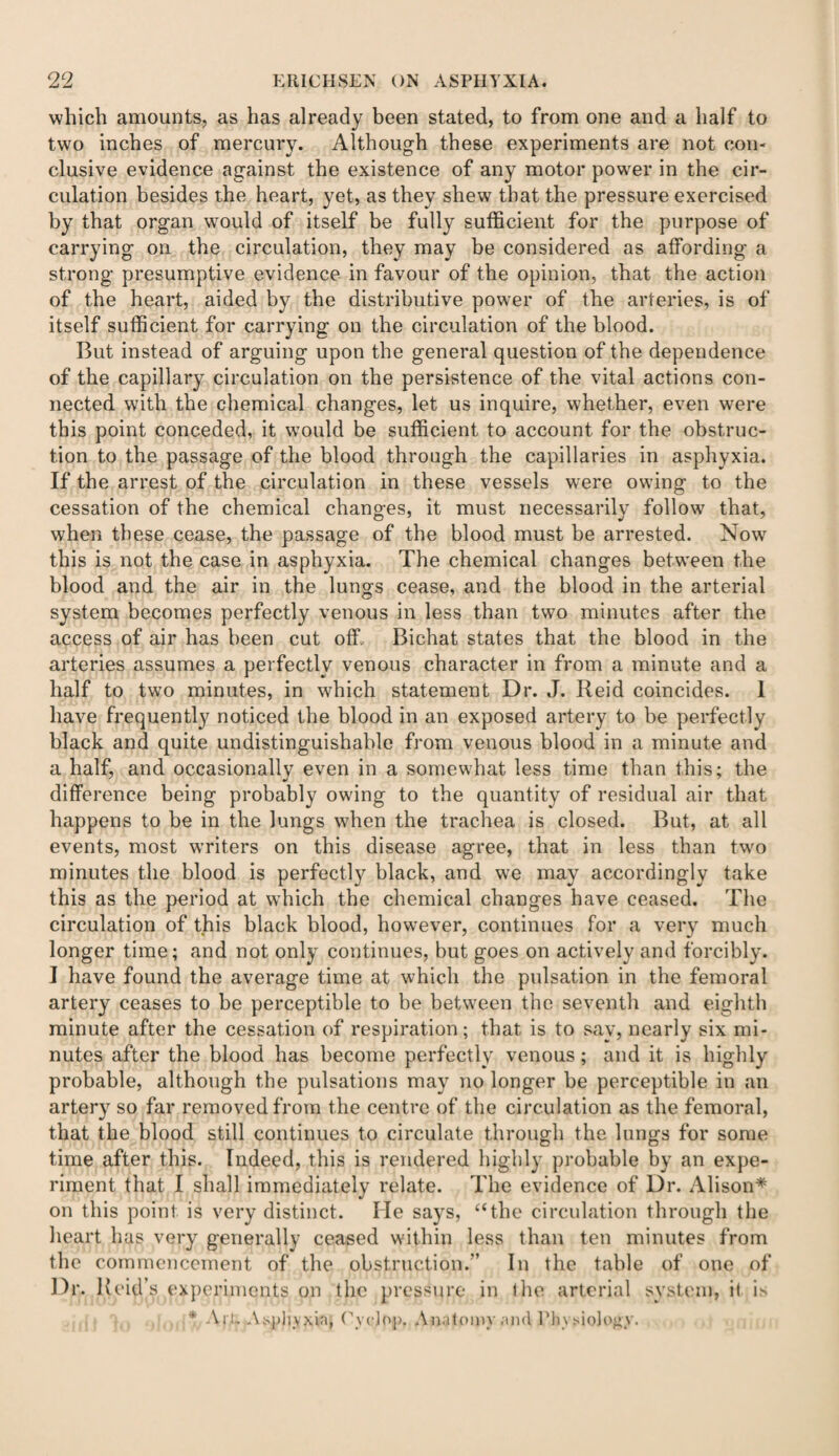 which amounts, as has already been stated, to from one and a half to two inches of mercury. Although these experiments are not con¬ clusive evidence against the existence of any motor powder in the cir¬ culation besides the heart, yet, as they shew that the pressure exercised by that organ would of itself be fully sufficient for the purpose of carrying on the circulation, they may be considered as affording a strong presumptive evidence in favour of the opinion, that the action of the heart, aided by the distributive power of the arteries, is of itself sufficient for carrying on the circulation of the blood. But instead of arguing upon the general question of the dependence of the capillary circulation on the persistence of the vital actions con¬ nected with the chemical changes, let us inquire, whether, even were this point conceded, it would be sufficient to account for the obstruc¬ tion to the passage of the blood through the capillaries in asphyxia. If the arrest of the circulation in these vessels were owing to the cessation of the chemical changes, it must necessarily follow that, when these cease, the passage of the blood must be arrested. Now this is not the case in asphyxia. The chemical changes between the blood and the air in the lungs cease, and the blood in the arterial system becomes perfectly venous in less than two minutes after the access of air has been cut off.. Bichat states that the blood in the arteries assumes a perfectly venous character in from a minute and a half to two minutes, in which statement Dr. J. Reid coincides. I have frequently noticed the blood in an exposed artery to be perfectly black and quite undistinguishable from venous blood in a minute and a half, and occasionally even in a somewhat less time than this; the difference being probably owdng to the quantity of residual air that happens to be in the lungs when the trachea is closed. But, at all events, most writers on this disease agree, that in less than two minutes the blood is perfectly black, and we may accordingly take this as the period at which the chemical changes have ceased. The circulation of this black blood, however, continues for a very much longer time; and not only continues, but goes on actively and forcibly. I have found the average time at which the pulsation in the femoral artery ceases to be perceptible to be between the seventh and eighth minute after the cessation of respiration; that is to say, nearly six mi¬ nutes after the blood has become perfectly venous; and it is highly probable, although the pulsations may no longer be perceptible in an artery so far removed from the centre of the circulation as the femoral, that the blood still continues to circulate through the lungs for some time after this. Indeed, this is rendered highly probable by an expe¬ riment that I shall immediately relate. The evidence of Dr. Alison* on this point is very distinct. Me says, “the circulation through the heart has very generally ceased within less than ten minutes from the commencement of the obstruction.'’ In the table of one of Dr. Reid’s experiments on the pressure in the arterial system, it is * Ai l. Asphyxia, Cyclop. Anatomy and Physiology.