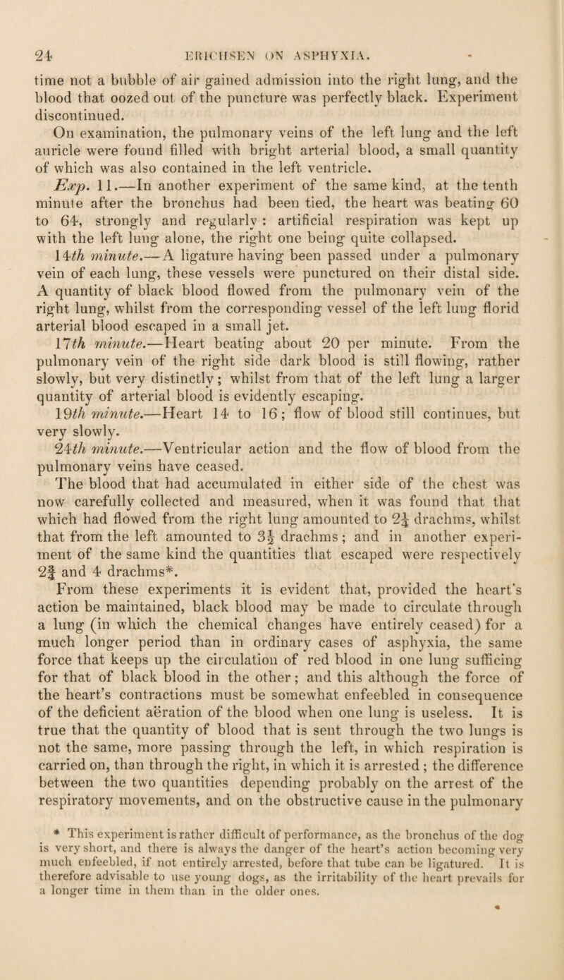 time not a bubble of air gained admission into the right lung, and the blood that oozed out of the puncture was perfectly black. Experiment discontinued. On examination, the pulmonary veins of the left lung and the left auricle were found filled with bright arterial blood, a small quantity of which was also contained in the left ventricle. Exp. 11.—In another experiment of the same kind, at the tenth minute after the bronchus had been tied, the heart was beating 60 to 64, strongly and regularly : artificial respiration was kept up with the left lung alone, the right one being quite collapsed. [^th minute.—A ligature having been passed under a pulmonary vein of each lung, these vessels were punctured on their distal side. A quantity of black blood flowed from the pulmonary vein of the right lung, whilst from the corresponding vessel of the left lung florid arterial blood escaped in a small jet. llth minute.— Heart beating about 20 per minute. From the pulmonary vein of the right side dark blood is still flowing, rather slowly, but very distinctly; whilst from that of the left lung a larger quantity of arterial blood is evidently escaping. 19th minute.—Heart 14 to 16; flow of blood still continues, but very slowly. 24th minute.—Ventricular action and the flow of blood from the pulmonary veins have ceased. The blood that had accumulated in either side of the chest was now carefully collected and measured, when it w-as found that that which had flowed from the right lung amounted to 2-j drachms, whilst that from the left amounted to 3§ drachms ; and in another experi¬ ment of the same kind the quantities that escaped were respectively 2§ and 4 drachms*. From these experiments it is evident that, provided the heart’s action be maintained, black blood may be made to circulate through a lung (in which the chemical changes have entirely ceased) for a much longer period than in ordinary cases of asphyxia, the same force that keeps up the circulation of red blood in one lung sufficing for that of black blood in the other; and this although the force of the heart’s contractions must be somewhat enfeebled in consequence of the deficient aeration of the blood when one lung is useless. It is true that the quantity of blood that is sent through the two lungs is not the same, more passing through the left, in which respiration is carried on, than through the right, in which it is arrested ; the difference between the two quantities depending probably on the arrest of the respiratory movements, and on the obstructive cause in the pulmonary * This experiment is rather difficult of performance, as the bronchus of the dog is very short, and there is always the danger of the heart’s action becoming very much enfeebled, if not entirely arrested, before that tube can be ligatured. It is therefore advisable to use young dogs, as the irritability of the heart prevails for a longer time in them than in the older ones.