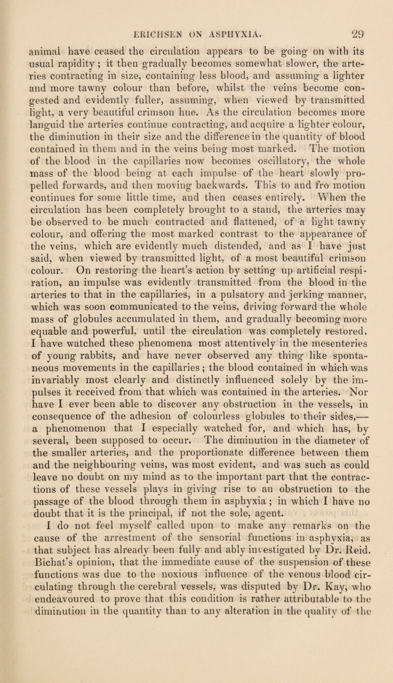 animal have ceased the circulation appears to be going on with its usual rapidity ; it then gradually becomes somewhat slower, the arte- ries contracting in size, containing less blood, and assuming a lighter and more tawny colour than before, whilst the veins become con¬ gested and evidently fuller, assuming, when viewed by transmitted light, a very beautiful crimson hue. As the circulation becomes more languid the arteries continue contracting, and acquire a lighter colour, the diminution in their size and the difference in the quantity of blood contained in them and in the veins being most marked. The motion of the blood in the capillaries now becomes oscillatory, the whole mass of the blood being at each impulse of the heart slowly pro¬ pelled forwards, and then moving backwards. This to and fro motion continues for some little time, and then ceases entirely. When the circulation has been completely brought to a stand, the arteries may be observed to be much contracted and flattened, of a light tawny colour, and offering the most marked contrast to the appearance of the veins, which are evidently much distended, and as I have just said, when viewed by transmitted light, of a most beautiful crimson colour. On restoring the heart’s action by setting up artificial respi¬ ration, an impulse was evidently transmitted from the blood in the arteries to that in the capillaries, in a pulsatory and jerking manner, which was soon communicated to the veins, driving forward the whole mass of globules accumulated in them, and gradually becoming more equable and powerful, until the circulation was completely restored. I have watched these phenomena most attentively in the mesenteries of young rabbits, and have never observed any thing like sponta¬ neous movements in the capillaries; the blood contained in which was invariably most clearly and distinctly influenced solely by the im¬ pulses it received from that which was contained in the arteries. Nor have I ever been able to discover any obstruction in the vessels, in consequence of the adhesion of colourless globules to their sides,— a phenomenon that I especially watched for, and which has, by several, been supposed to occur. The diminution in the diameter of the smaller arteries, and the proportionate difference between them and the neighbouring veins, was most evident, and was such as could leave no doubt on my mind as to the important part that the contrac¬ tions of these vessels plays in giving rise to an obstruction to the passage of the blood through them in asphyxia ; in which I have no doubt that it is the principal, if not the sole, agent. I do not feel myself called upon to make any remarks on the cause of the arrestment of the sensorial functions in asphyxia, as that subject has already been fully and ably investigated by Dr. Reid. Bichat’s opinion, that the immediate cause of the suspension of these functions was due to the noxious influence of the venous blood cir¬ culating through the cerebral vessels, was disputed by Dr. Kay, who endeavoured to prove that this condition is rather attributable to the diminution in the quantity than to any alteration in the quality of the