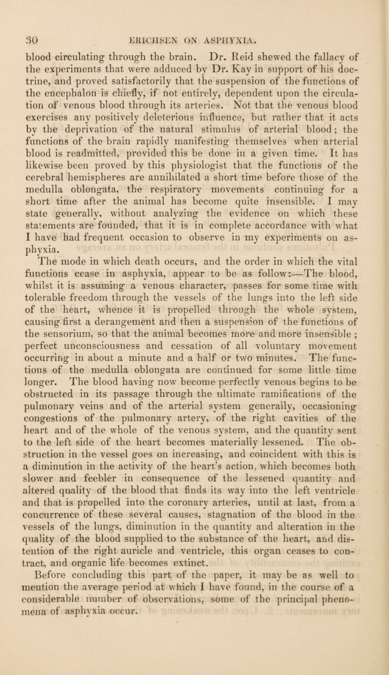 blood circulating through the brain. Dr. Reid shewed the fallacy of the experiments that wrere adduced by Dr. Kay in support of his doc¬ trine, and proved satisfactorily that the suspension of the functions of the encephalon is chiefly, if not entirely, dependent upon the circula¬ tion of venous blood through its arteries. Not that the venous blood exercises any positively deleterious influence, but rather that it acts by the deprivation of the natural stimulus of arterial blood; the functions of the brain rapidly manifesting themselves when arterial blood is readmitted, provided this be done in a given time. It has likewise been proved by this physiologist that the functions of the cerebral hemispheres are annihilated a short time before those of the medulla oblongata, the respiratory movements continuing for a short time after the animal has become quite insensible. I may state generally, without analyzing the evidence on which these statements are founded, that it is in complete accordance with what I have had frequent occasion to observe in my experiments on as¬ phyxia. The mode in which death occurs, and the order in which the vital functions cease in asphyxia, appear to be as follow:—The blood, whilst it is assuming a venous character, passes for some time with tolerable freedom through the vessels of the lungs into the left side of the heart, whence it is propelled through the whole svstem, causing first a derangement and then a suspension of the functions of the sensorium, so that the animal becomes more and more insensible ; perfect unconsciousness and cessation of all voluntary movement occurring in about a minute and a half or two minutes. The func¬ tions of the medulla oblongata are continued for some little time longer. The blood having now become perfectlv venous begins to be obstructed in its passage through the ultimate ramifications of the pulmonary veins and of the arterial system generally, occasioning congestions of the pulmonary artery, of the right cavities of the heart and of the whole of the venous system, and the quantity sent to the left side of the heart becomes materially lessened. The ob¬ struction in the vessel goes on increasing, and coincident with this is a diminution in the activity of the heart’s action, which becomes both slower and feebler in consequence of the lessened quantity and altered quality of the blood that finds its way into the left ventricle and that is propelled into the coronary arteries, until at last, from a concurrence of these several causes, stagnation of the blood in the vessels of the lungs, diminution in the quantity and alteration in the quality of the blood supplied to the substance of the heart, and dis¬ tention of the right auricle and ventricle, this organ ceases to con¬ tract, and organic life becomes extinct. Before concluding this part of the paper, it may be as well to mention the average period at which I have found, in the course of a considerable number of observations, some of the principal pheno¬ mena of asphyxia occur.