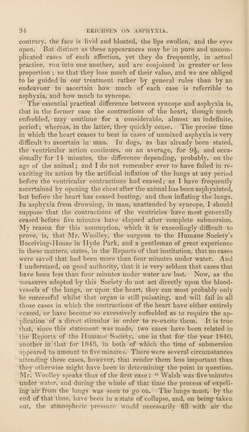 contrary, the face is livid and bloated, the lips swollen, and the eyes open. But distinct as these appearances may be in pure and uncom¬ plicated cases of each affection, yet they do frequently, in actual practice, run into one another, and are conjoined in greater or less proportion ; so that they lose much of their value, and we are obliged to be guided in our treatment rather by general rules than by an endeavour to ascertain how much of each case is referrible to asphyxia, and how much to syncope. The essential practical difference between syncope and asphyxia is, that in the former case the contractions of the heart, though much enfeebled, may continue for a considerable, almost an indefinite, period; whereas, in the latter, they quickly cease. The precise time in which the heart ceases to beat in cases of unmixed asphyxia is very difficult to ascertain in man. In dogs, as has already been stated, the ventricular action continues, on an average, for 9^, and occa¬ sionally for 14 minutes, the difference depending, probably, on the age of the animal; and I do not remember ever to have failed in re¬ exciting its action by the artificial inflation of the lungs at any period before the ventricular contractions had ceased; as I have frequently ascertained by opening the chest after the animal has been asphyxiated, but before the heart has ceased beating, and then inflating the lungs. In asphyxia from drowning, in man, unattended by syncope, I should suppose that the contractions of the ventricles have most generally ceased before five minutes have elapsed after complete submersion. My reason for this assumption, which it is exceedingly difficult to prove, is, that Mr. Woolley, the surgeon to the Humane Society’s Receiving-House in Hyde Park, and a gentleman of great experience in these matters, states, in the Reports of that institution, that no cases were saved that had been more than four minutes under water. And I understand, on good authority, that it is very seldom that cases that have been less than four minutes under water are lost. Now, as the measures adopted by this Society do not act directly upon the blood¬ vessels of the lungs, or upon the heart, they can most probably only be successful whilst that organ is still pulsating, and will fail in all those cases in which the contractions of the heart have either entirelv ceased, or have become so excessively enfeebled as to require the ap¬ plication of a direct stimulus in order to re-excite them. It is true that, since this statement was made, two cases have been related in the Reports of the Humane Society, one in that for the year 1840, another in that for 1843, in both of which the time of submersion appeared to amount to five minutes. There were several circumstances attending these cases, however, that render them less important than they otherwise might have been in determining the point in question. Mr. Woolley speaks thus of the first case : “ Walsh was five minutes under water, and during the whole of that time the process of expell¬ ing air from the lungs was seen to go on. The lungs must, by the end of that time, have been in a state of collapse, and, on being taken out, the atmospheric pressure would necessarily fill with air the