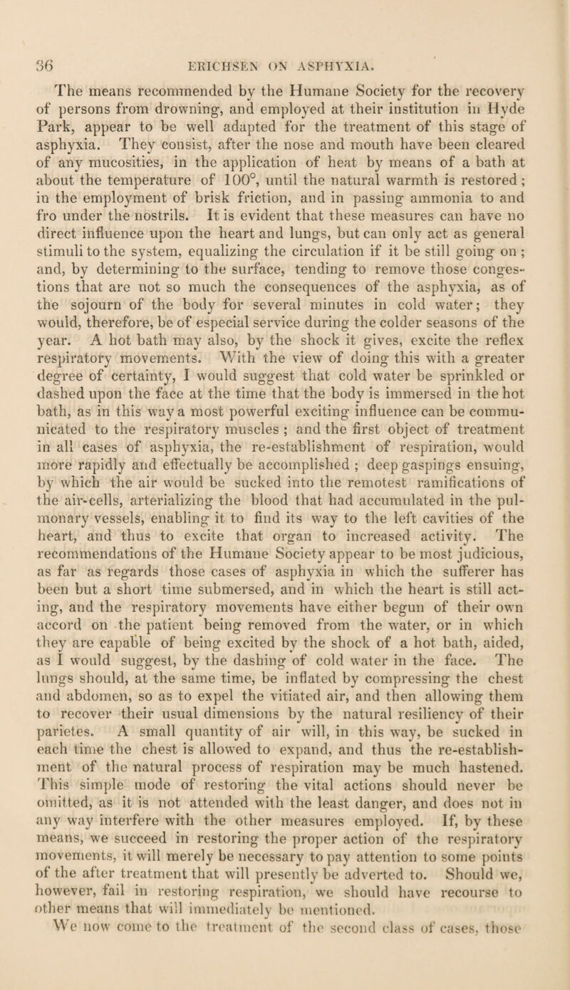 The means recommended bv the Humane Society for the recovery of persons from drowning, and employed at their institution in Hyde Park, appear to be well adapted for the treatment of this stage of asphyxia. They consist, after the nose and mouth have been cleared of any mucosities, in the application of heat by means of a bath at about the temperature of 100°, until the natural warmth is restored ; in the employment of brisk friction, and in passing ammonia to and fro under the nostrils. It is evident that these measures can have no direct influence upon the heart and lungs, but can only act as general stimuli to the system, equalizing the circulation if it be still going on ; and, by determining to the surface, tending to remove those conges¬ tions that are not so much the consequences of the asplwxia, as of the sojourn of the body for several minutes in cold water; they would, therefore, be of especial service during the colder seasons of the year. A hot bath may also, by the shock it gives, excite the reflex respiratory movements. With the view of doing this with a greater degree of certainty, I would suggest that cold water be sprinkled or dashed upon the face at the time that the body is immersed in the hot bath, as in this way a most powerful exciting influence can be commu¬ nicated to the respiratory muscles ; and the first object of treatment in all cases of asphyxia, the re-establishment of respiration, would more rapidly and effectually be accomplished ; deep gaspings ensuing, by which the air would be sucked into the remotest ramifications of the air-cells, arterializing the blood that had accumulated in the pul¬ monary vessels, enabling it to find its way to the left cavities of the heart, and thus to excite that organ to increased activity. The recommendations of the Humane Society appear to be most judicious, as far as regards those cases of asphyxia in which the sufferer has been but a short time submersed, and in which the heart is still act¬ ing, and the respiratory movements have either begun of their own accord on the patient being removed from the water, or in which they are capable of being excited by the shock of a hot bath, aided, as I would suggest, by the dashing of cold water in the face. The lungs should, at the same time, be inflated by compressing the chest and abdomen, so as to expel the vitiated air, and then allowing them to recover their usual dimensions by the natural resiliency of their parietes. A small quantity of air will, in this way, be sucked in each time the chest is allowed to expand, and thus the re-establish- ment of the natural process of respiration may be much hastened. This simple mode of restoring the vital actions should never be omitted, as it is not attended with the least danger, and does not in any way interfere with the other measures employed. If, by these means, we succeed in restoring the proper action of the respiratory movements, it will merely be necessary to pay attention to some points of the after treatment that will presently be adverted to. Should we, however, fail in restoring respiration, we should have recourse to other means that will immediately be mentioned. We now come to the treatment of the second class of cases, those