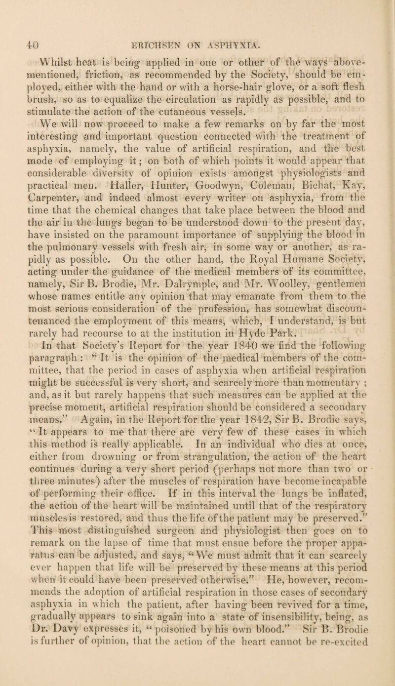 Whilst heat is being applied in one or other of the ways above- mentioned, friction, as recommended by the Society, should be em¬ ployed, either with the hand or with a horse-hair glove, or a soft flesh brush, so as to equalize the circulation as rapidly as possible, and to stimulate the action of the cutaneous vessels. We will now proceed to make a few remarks on by far the most interesting and important question connected with the treatment of asphyxia, namely, the value of artificial respiration, and the best mode of employing it; on both of which points it would appear that considerable diversity of opinion exists amongst physiologists and practical men. Haller, Hunter, Goodwyn, Coleman, Bichat, Kay, Carpenter, and indeed almost every writer on asphyxia, from the time that the chemical changes that take place between the blood and the air in the lungs began to be understood down to the present day, have insisted on the paramount importance of supplying the blood in the pulmonary vessels wfith fresh air, in some way or another, as ra¬ pidly as possible. On the other hand, the Royal Humane Society, acting under the guidance of the medical members of its committee, namely, Sir B. Brodie, Mr. Dalrymple, and Mr. Woolley, gentlemen whose names entitle any opinion that may emanate from them to the most serious consideration of the profession, has somewhat discoun¬ tenanced the employment of this means, which, I understand, is but rarely had recourse to at the institution in Hyde Park. In that Society’s Report for the year 1840 we find the following paragraph : “ It is the opinion of the medical members of the com¬ mittee, that the period in cases of asphyxia when artificial respiration might be successful is very short, and scarcely more than momentary ; and, as it but rarely happens that such measures can be applied at the precise moment, artificial respiration should be considered a secondary means.” Again, in the Report for the year 1842, Sir B. Brodie says, “ It appears to me that there are very few of these cases in which this method is really applicable. In an individual who dies at once, either from drowning or from strangulation, the action of the heart continues during a very short period (perhaps not more than two or three minutes) after the muscles of respiration have become incapable of performing their office. If in this interval the lungs be inflated, the action of the heart will be maintained until that of the respiratory muscles is restored, and thus the life of the patient may be preserved.” This most distinguished surgeon and physiologist then goes on to remark on the lapse of time that must ensue before the proper appa¬ ratus can be adjusted, and says, “We must admit that it can scarcely ever happen that life will be preserved by these means at this period when it could have been preserved otherwise.” He, however, recom¬ mends the adoption of artificial respiration in those cases of secondary asphyxia in which the patient, after having been revived for a time, gradually appears to sink again into a state of insensibility, being, as Dr. Davy expresses it, “ poisoned by his own blood.” Sir B. Brodie is further of opinion, that the action of the heart cannot be re-excited