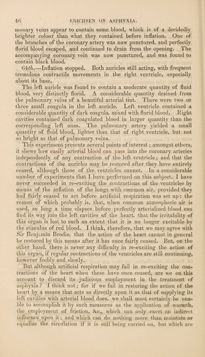 moiiary veins appear to contain some blood, which is of a decidedly brighter colour than what they contained before inflation. One of the branches of the coronary artery was now punctured, and perfectly florid blood escaped, and continued to drain from the opening. The accompanying coronary vein was now punctured, and was found to contain black blood. 6^th.—Inflation stopped. Both auricles still acting, with frequent tremulous contractile movements in the right ventricle, especially about its base. The left auricle was found to contain a moderate quantity of fluid blood, very distinctly florid. A considerable quantity drained from the pulmonary veins of a beautiful arterial tint. There were two or three small coagula in the left auricle. Left ventricle contained a considerable quantity of dark coagula, mixed with florid blood. Right cavities contained dark coagulated blood in larger quantity than the corresponding left ones. The pulmonary artery yielded a small quantity of fluid blood, lighter than that of right ventricle, but not so bright as that of pulmonary veins. This experiment presents several points of interest; amongst others, it shews how easily arterial blood can pass into the coronary arteries independently of any contraction of the left ventricle; and that the contractions of the auricles may be restored after they have entirely ceased, although those of the ventricles cannot. In a considerable number of experiments that I have performed on this subject, I have never succeeded in re-exciting the contractions of the ventricles by means of the inflation of the lungs with common air, provided they had fairly ceased to act before artificial respiration was set up: the reason of which probably is, that, when common atmospheric air is used, so long a time elapses before perfectly arterialized blood can find its way into the left cavities of the heart, that the irritability of this organ is lost to such an extent that it is no longer excitable bv the stimulus of red blood. I think, therefore, that we may agree with Sir Benjamin Brodie, that the action of the heart cannot in general be restored by this means after it has once fairly ceased. But, on the other hand, there is never any difficulty in re-exciting the action of this organ, if regular contractions of the ventricles are still continuing, however feebly and slowly. But although artificial respiration may fail in re-exciting the con¬ tractions of the heart when these have once ceased, are we on this account to discard its judicious employment in the treatment of asphyxia? I think not; for if we fail in restoring the action of the heart by a means that acts so directly upon it as that of supplying its left cavities with arterial blood does, we shall most certainly be una¬ ble to accomplish it by such measures as the application of warmth, the employment of friction, &c., which can only exert an indirect influence upon it; and which can do nothing more than maintain or equalize the circulation if it is still being carried on, but which are