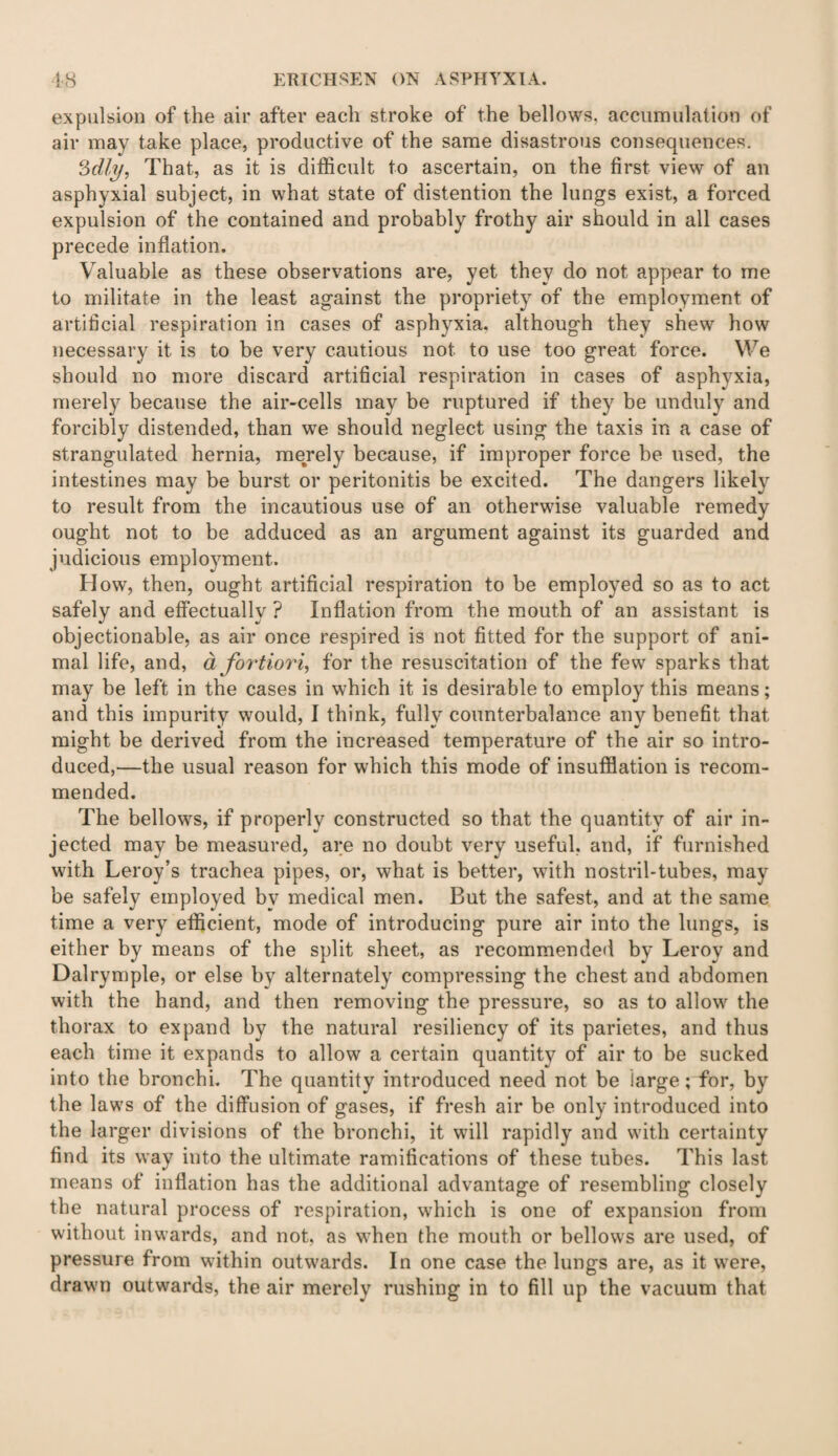 expulsion of the air after each stroke of the bellows, accumulation of air may take place, productive of the same disastrous consequences. c6dly, That, as it is difficult to ascertain, on the first view of an asphyxial subject, in what state of distention the lungs exist, a forced expulsion of the contained and probably frothy air should in all cases precede inflation. Valuable as these observations are, yet they do not appear to me to militate in the least against the propriety of the employment of artificial respiration in cases of asphyxia, although they shew how necessary it is to be very cautious not to use too great force. We should no more discard artificial respiration in cases of asphyxia, merely because the air-cells may be ruptured if they be unduly and forcibly distended, than we should neglect using the taxis in a case of strangulated hernia, merely because, if improper force be used, the intestines may be burst or peritonitis be excited. The dangers likely to result from the incautious use of an otherwise valuable remedy ought not to be adduced as an argument against its guarded and judicious employment. How, then, ought artificial respiration to be employed so as to act safely and effectually ? Inflation from the mouth of an assistant is objectionable, as air once respired is not fitted for the support of ani¬ mal life, and, a fortiori, for the resuscitation of the few sparks that may be left in the cases in which it is desirable to employ this means; and this impurity would, I think, fully counterbalance any benefit that might be derived from the increased temperature of the air so intro¬ duced,—the usual reason for which this mode of insufflation is recom¬ mended. The bellows, if properly constructed so that the quantity of air in¬ jected may be measured, are no doubt very useful, and, if furnished with Leroy’s trachea pipes, or, what is better, with nostril-tubes, may be safely employed by medical men. But the safest, and at the same time a very efficient, mode of introducing pure air into the lungs, is either by means of the split sheet, as recommended by Leroy and Dalrymple, or else by alternately compressing the chest and abdomen with the hand, and then removing the pressure, so as to allow the thorax to expand by the natural resiliency of its parietes, and thus each time it expands to allow a certain quantity of air to be sucked into the bronchi. The quantity introduced need not be large; for, by the laws of the diffusion of gases, if fresh air be only introduced into the larger divisions of the bronchi, it will rapidly and with certainty find its way into the ultimate ramifications of these tubes. This last means of inflation has the additional advantage of resembling closely the natural process of respiration, which is one of expansion from without inwards, and not, as when the mouth or bellows are used, of pressure from within outwards. In one case the lungs are, as it were, drawn outwards, the air merely rushing in to fill up the vacuum that