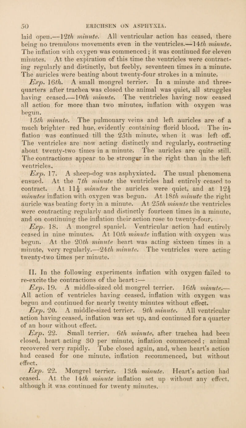 laid open.—12th minute. All ventricular action has ceased, there being no tremulous movements even in the ventricles.— 1 kth minute. The inflation with oxygen was commenced ; it was continued for eleven minutes. At the expiration of this time the ventricles were contract¬ ing regularly and distinctly, but feebly, seventeen times in a minute. The auricles wrere beating about twenty-four strokes in a minute. Exp. 16th. A small mongrel terrier. In a minute and three- quarters after trachea was closed the animal was quiet, all struggles having ceased.—10^ minute. The ventricles having now ceased all action for more than two minutes, inflation with oxygen was begun. 15th minute. The pulmonary veins and left auricles are of a much brighter red hue, evidently containing florid blood. The in¬ flation was continued till the 25th minute, when it was left off. The ventricles are now acting distinctly and regularly, contracting about twenty-two times in a minute. The auricles are quite still. The contractions appear to be stronger in the right than in the left ventricles. Exp. 17. A sheep-dog was asphyxiated. The usual phenomena ensued. At the 7th minute the ventricles had entirely ceased to contract. At 11^ minutes the auricles were quiet, and at 12£ minutes inflation with oxygen was begun. At \Sth minute the right auricle was beating forty in a minute. At 25th minute the ventricles were contracting regularly and distinctly fourteen times in a minute, and on continuing the inflation their action rose to twenty-four. Exp. 18. A mongrel spaniel. Ventricular action had entirely ceased in nine minutes. At 10£/j minute inflation with oxygen was begun. At the 20th minute heart wras acting sixteen times in a minute, very regularly.—24th minute. The ventricles were acting twenty-two times per minute. II. In the following experiments inflation with oxygen failed to re-excitethe contractions of the heart:— Exp. 19. A middle-sized old mongrel terrier. 1 6th minute.— All action of ventricles having ceased, inflation with oxygen was begun and continued for nearly twenty minutes without effect. Exp. 20. A middle-sized terrier. 9th minute. All ventricular action having ceased, inflation was set up, and continued for a quarter of an hour without effect. Exp. 22. Small terrier. 6th minute, after trachea had been closed, heart acting 30 per minute, inflation commenced; animal recovered very rapidly. Tube closed again, and, when heart’s action had ceased for one minute, inflation recommenced, but without effect. Exp. 22. Mongrel terrier. 13th minute. Heart’s action had ceased. At the \^t,h minute inflation set up without any effect, although it was continued for twenty minutes.