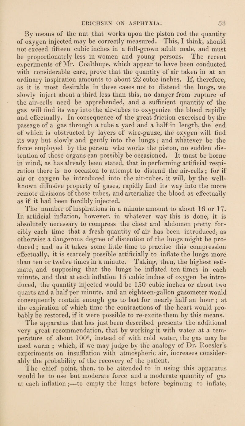 Bv means of the nut that works upon the piston rod the quantity of oxygen injected may be correctly measured. This, I think, should not exceed fifteen cubic inches in a full-grown adult male, and must be proportionately less in women and young persons. The recent experiments of Mr. Coalthupe, which appear to have been conducted with considerable care, prove that the quantity of air taken in at an ordinary inspiration amounts to about 22 cubic inches. If, therefore, as it is most desirable in these cases not to distend the lungs, we slowly inject about a third less than this, no danger from rupture of the air-cells need be apprehended, and a sufficient quantity of the gas will find its way into the air-tubes to oxygenize the blood rapidly and effectually. In consequence of the great friction exercised by the passage of a gas through a tube a yard and a half in length, the end of which is obstructed by layers of wire-gauze, the oxygen will find its way but slowly and gently into the lungs; and whatever be the force employed by the person who works the piston, no sudden dis¬ tention of those organs can possibly be occasioned. It must be borne in mind, as has already been stated, that in performing artificial respi¬ ration there is no occasion to attempt to distend the air-cells; for if air or oxygen be introduced into the air-tubes, it will, by the well- known diffusive property of gases, rapidly find its way into the more remote divisions of those tubes, and arterialize the blood as effectually V as if it had been forcibly injected. The number of inspirations in a minute amount to about 16 or 17. In artificial inflation, however, in whatever way this is done, it is absolutely necessary to compress the chest and abdomen pretty for¬ cibly each time that a fresh quantity of air has been introduced, as otherwise a dangerous degree of distention of the lungs might be pro¬ duced ; and as it takes some little time to practise this compression effectually, it is scarcely possible artificially to inflate the lungs more than ten or twelve times in a minute. Taking, then, the highest esti¬ mate, and supposing that the lungs be inflated ten times in each minute, and that at each inflation 15 cubic inches of oxygen be intro¬ duced, the quantity injected would be 150 cubic inches or about two quarts and a half per minute, and an eighteen-gallon gasometer would consequently contain enough gas to last for nearly half an hour ; at the expiration of which time the contractions of the heart would pro¬ bably be restored, if it were possible to re-excite them by this means. The apparatus that has just been described presents the additional very great recommendation, that by working it with water at a tem¬ perature of about 100°, instead of with cold water, the gas may be used warm ; which, if we may judge by the analogy of Dr. Roesler’s experiments on insufflation with atmospheric air, increases consider¬ ably the probability of the recovery of the patient. The chief point, then, to be attended to in using this apparatus would be to use but moderate force and a moderate quantity of gas at each inflation ;—to empty the lungs before beginning to inflate,