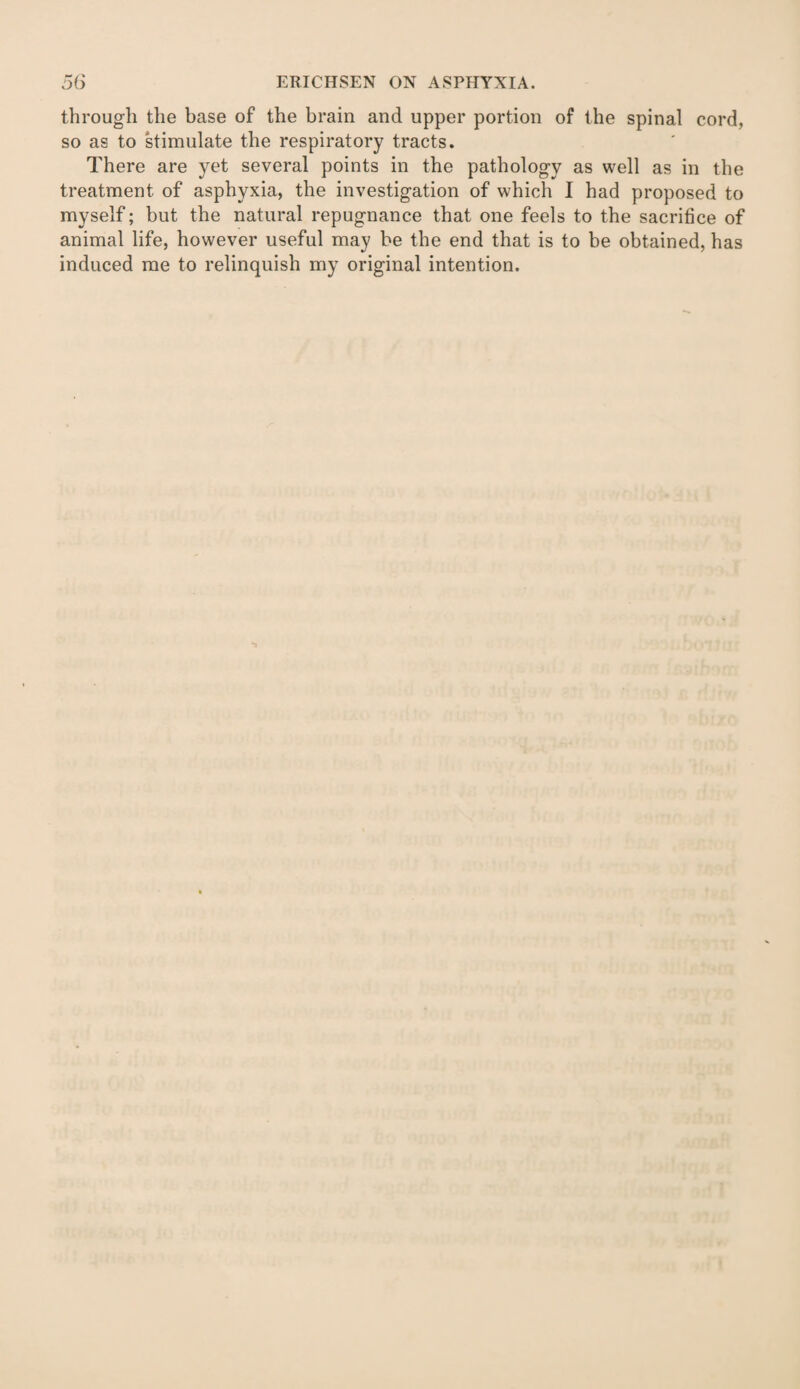 through the base of the brain and upper portion of the spinal cord, so as to stimulate the respiratory tracts. There are yet several points in the pathology as well as in the treatment of asphyxia, the investigation of which I had proposed to myself; but the natural repugnance that one feels to the sacrifice of animal life, however useful may be the end that is to be obtained, has induced me to relinquish my original intention.