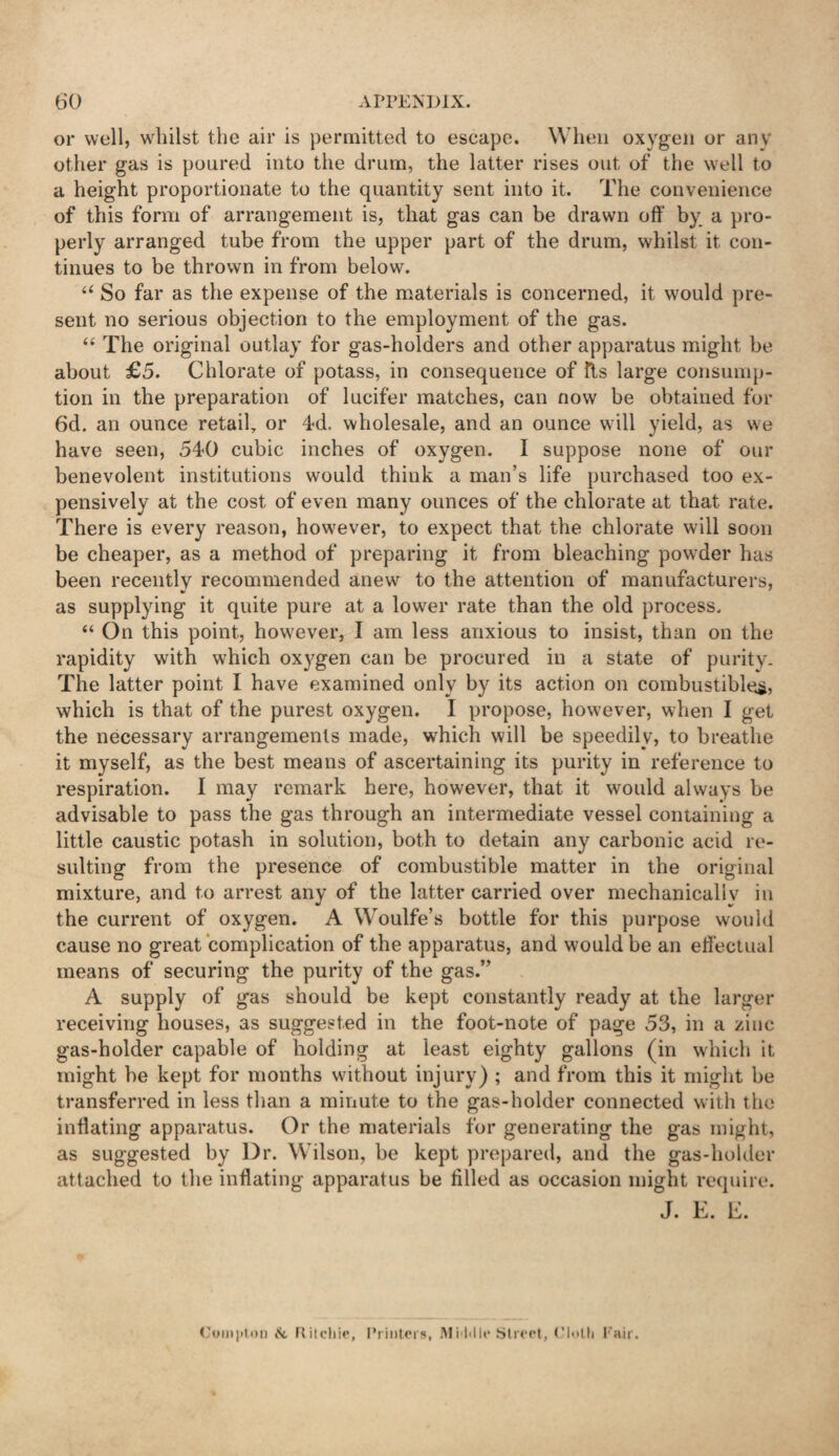 or well, whilst the air is permitted to escape. When oxygen or anv other gas is poured into the drum, the latter rises out of the well to a height proportionate to the quantity sent into it. The convenience of this form of arrangement is, that gas can be drawn off by a pro¬ perly arranged tube from the upper part of the drum, whilst it con¬ tinues to be thrown in from below. “ So far as the expense of the materials is concerned, it would pre¬ sent no serious objection to the employment of the gas. “ The original outlay for gas-holders and other apparatus might be about £5. Chlorate of potass, in consequence of fls large consump¬ tion in the preparation of lucifer matches, can now be obtained for 6d. an ounce retail, or 4d. wholesale, and an ounce will yield, as we have seen, 540 cubic inches of oxygen. I suppose none of our benevolent institutions would think a man’s life purchased too ex¬ pensively at the cost of even many ounces of the chlorate at that rate. There is every reason, however, to expect that the chlorate will soon be cheaper, as a method of preparing it from bleaching powder has been recently recommended anew to the attention of manufacturers, as supplying it quite pure at a lower rate than the old process, “On this point, however, I am less anxious to insist, than on the rapidity with which oxygen can be procured in a state of purity. The latter point I have examined only by its action on combustible^, which is that of the purest oxygen. I propose, however, when I get the necessary arrangements made, which will be speedily, to breathe it myself, as the best means of ascertaining its purity in reference to respiration. I may remark here, however, that it would always be advisable to pass the gas through an intermediate vessel containing a little caustic potash in solution, both to detain any carbonic acid re¬ sulting from the presence of combustible matter in the original mixture, and to arrest any of the latter carried over mechanically in the current of oxygen. A Woulfe’s bottle for this purpose would cause no great complication of the apparatus, and would be an eff ectual means of securing the purity of the gas.” A supply of gas should be kept constantly ready at the larger receiving houses, as suggested in the foot-note of page 53, in a zinc gas-holder capable of holding at least eighty gallons (in which it might be kept for months without injury) ; and from this it might be transferred in less than a minute to the gas-holder connected with the inflating apparatus. Or the materials for generating the gas might, as suggested by Dr. Wilson, be kept prepared, and the gas-holder attached to the inflating apparatus be tilled as occasion might require. J. E. E. Compton & Ritchie, Printers, Middle Street, Cloth Pair.