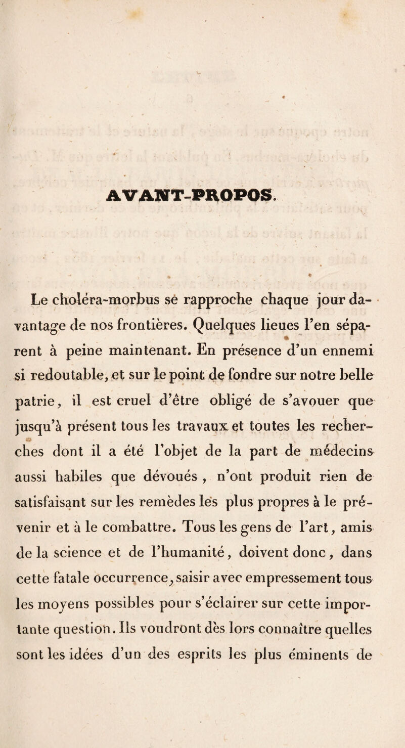 AVANT-PROPOS. Le choléra-morbus sé rapproche chaque jour da¬ vantage de nos frontières. Quelques lieues l’en sépa¬ rent à peine maintenant. En présence d’un ennemi si redoutable, et sur le point de fondre sur notre belle patrie, il est cruel d’être obligé de s’avouer que jusqu’à présent tous les travaux et toutes les recher¬ ches dont il a été l’objet de la part de médecins aussi habiles que dévoués , n’ont produit rien de satisfaisant sur les remèdes lés plus propres à le pré¬ venir et à le combattre. Tous les gens de l’art, amis de la science et de l’humanité, doivent donc, dans cette fatale occurrence^ saisir avec empressement tous les moyens possibles pour s’éclairer sur cette impor¬ tante question. Ils voudront dès lors connaître quelles sont les idées d’un des esprits les plus éminents de