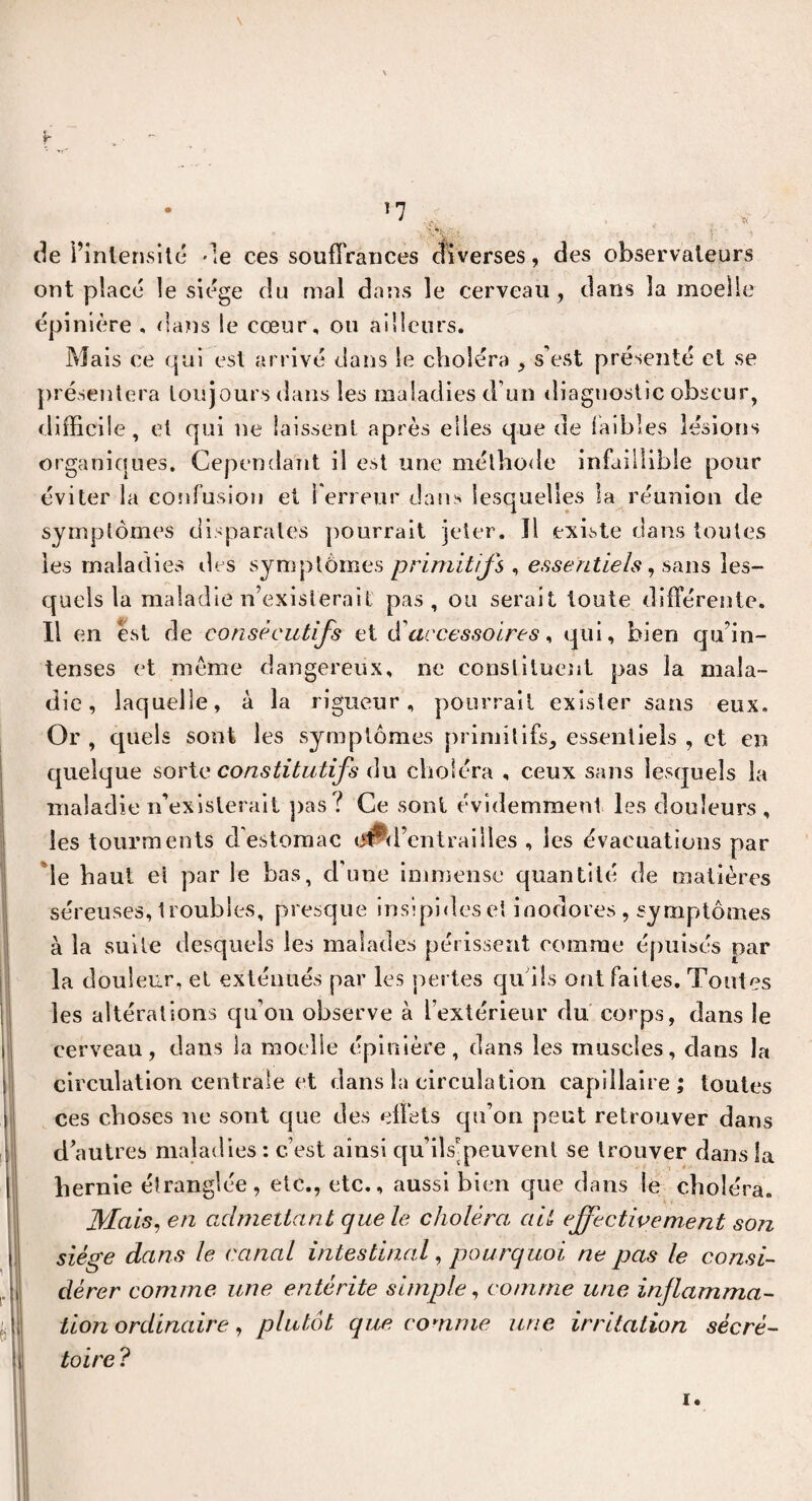 • !7 • > . •„ >7fe. j‘ ' 'i de l’intensité de ces souffrances diverses, des observateurs ont placé le siège du mal dans le cerveau, dans la moelle épinière , dans le cœur, ou ailleurs. Mais ce qui est arrivé dans le choléra , s’est présenté et se présentera toujours dans les maladies d’un diagnostic obscur, difficile , et qui ne laissent après elles que de faibles lésions organiques. Cependant il est une méthode infaillible pour éviter la confusion et Terreur dans lesquelles la réunion de symptômes disparates pourrait jeter. Il existe dans toutes les maladies îles symptômes primitifs , essentiels, sans les¬ quels la maladie n’existerait pas, ou serait toute différente. Il en est de consécutifs et d'accessoires, qui, bien qu’in¬ tenses et même dangereux, ne constituent pas la mala¬ die, laquelle, à la rigueur, pourrait exister sans eux. Or , cjuels sont les symptômes primitifs, essentiels , et en quelque sorte constitutifs du choléra , ceux sans lesquels la maladie n’existerait pas l Ce sont évidemment les douleurs , les tourments d estomac iiPd’ent rai Iles , les évacuations par le haut et par le bas, d'une immense quantité de matières séreuses, troubles, presque insipideset inodores , symptômes à la suite desquels les malades périssent comme épuisés par la douleur, et exténués par les pertes qu'ils ont faites. Toutes les altérations qu’on observe à l’extérieur du corps, dans le cerveau, dans la moelle épinière, dans les muscles, dans la circulation centrale et dans la circulation capillaire; toutes ces choses ne sont que des effets qu’on peut retrouver dans d’autres maladies : c’est ainsi qu’ils'peuvent se trouver dans la hernie étranglée, etc., etc., aussi bien que dans le choléra. Mais, en admettant que le choléra ait effectivement son siège dans le canal intestinal, pourquoi ne pas le consi¬ dérer comme une entérite simple, comme une inflamma¬ tion ordinaire, plutôt que comme une irritation sécré¬ toire ? i.