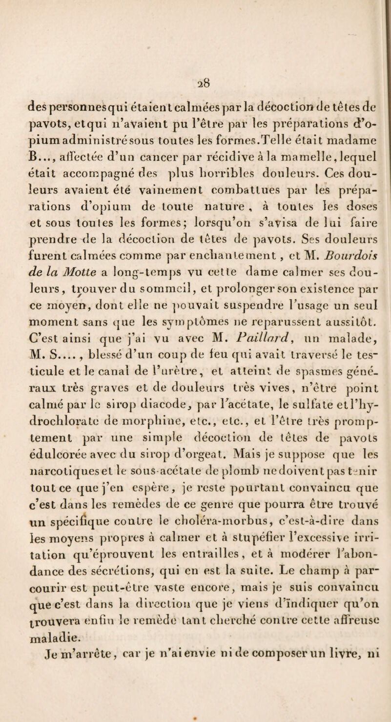 des personnesqui étaien t calmées par la décoction de têtes de pavots, etqui n’avaient pu l’être par les préparations d’o¬ pium administré sous toutes les formes.Telle était madame B..., affectée d’un cancer par récidive à la mamelle, lequel était accompagné des plus horribles douleurs. Ces dou¬ leurs avaient été vainement combattues par les prépa¬ rations d’opium de toute nature , à toutes les doses et sous toutes les formes; lorsqu’on s’avisa de lui faire prendre de la décoction de têtes de pavots. Ses douleurs furent calmées comme par enchantement , et M. Bourdois de la Motte a long-temps vu cette dame calmer ses dou¬ leurs, trouver du sommeil, et prolonger son existence par ce moyen, dont elle ne pouvait suspendre l’usage un seul moment sans que les symptômes ne reparussent aussitôt. C’est ainsi que j’ai vu avec M. Paillard, un malade, M. S.... , blessé d’un coup de feu qui avait traversé le tes ticule et le canal de l’urètre, et atteint de spasmes géné¬ raux très graves et de douleurs très vives, n’ètre point calmé par le sirop diacode, par l’acétate, le sulfate etl’hy- drochlorate de morphine, etc., etc., et l’être très promp¬ tement par une simple décoction de têtes de pavots édulcorée avec du sirop d’orgeat. Mais je suppose que les narcotiques et le sous-acétale de plomb nedoivent pas tenir tout ce que j’en espère, je reste pourtant convaincu que c’est dans les remèdes de ce genre que pourra être trouvé un spécifique coutre le choléra-inorbus, c’est-à-dire dans les moyens propres à calmer et à stupéfier l’excessive irri¬ tation qu’éprouvent les entrailles, et à modérer l’abon¬ dance des sécrétions, qui en est la suite. Le champ à par¬ courir est peut-être vaste encore, mais je suis convaincu que c’est dans la direction que je viens d’indiquer qu’on trouvera enfin le remède tant cherché contre cette affreuse maladie. Je m’arrête, car je n’aienvie ni de composer un livre, ni