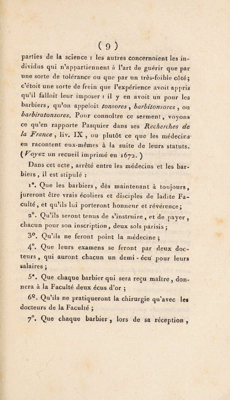 parties de la science : les autres concernoient les in¬ dividus qui n’appartiennent à l’art de guérir que par une sorte de tolérance ou que par un très-foible côté^ c’étoit une sorte de frein que l’expérience avoit appris qu’il falloit leur imposer î il y en avoit un pour les barbiers, qu’on appeloit tonsores , barbitonsores , ou barbiratonsores. Pour connoître ce serment, voyons ce qu en rapporte Pasquier dans ses Recherches de la Jhrance ? liv. IX , ou plutôt ce que les médecins en racontent eux-memes a la suite de leurs statuts.. {Voyez un recueil imprimé en 1672. ) Dans cet acte, arrêté entre les médecins et les bar¬ biers , il est stipulé : 1 • Que les barbiers j dès maintenant à toujours * jureront être vrais écoliers et disciples de ladite Fa¬ culté, et qu ils lui porteront honneur et révérence j 20. Qu’ils seront tenus de s’instruire, et de payer , chacun pour son inscription, deux sols parisis ÿ 3°. Qu’ils ne feront point la médecine 5 4°. Que leurs examens se feront par deux doc¬ teurs , qui auront chacun un demi - écu pour leurs salaires ; 5*. Que chaque barbier qui sera reçu maître , don¬ nera à la Faculté deux écus d’or ; 6^. Qu’ils ne pratiqueront la chirurgie qu’avec le# docteurs de la Faculté ; 70. Que chaque barbier, lors de sa réception ,