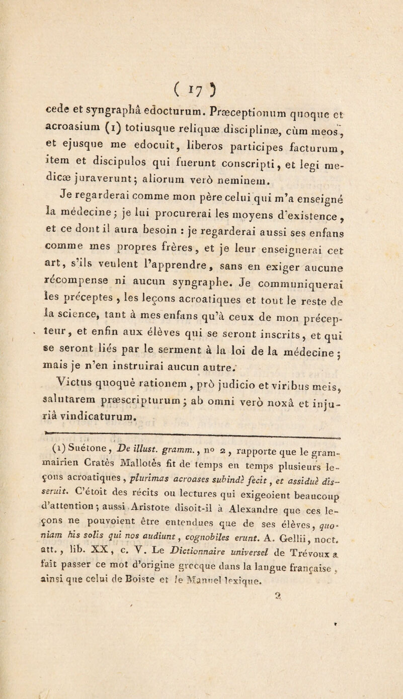 ( li 3 cede et syngraphâ edocturum. Præceptiomim quoque et acroasium (i) totiusque reliquæ disciplinée, cùm meos , et ejusque me edocuit, liberos participes facturum, item et discipulos qui fuerunt conscripti, et legi nie- dicæ juraverunt \ aliorum veto neminem. Je regarderai comme mon père celui qui m’a enseigné la médecine ; je lui procurerai les moyens d existence 9 et ce dont il aura besoin : je regarderai aussi ses enfans comme mes propres freres, et je leur enseignerai cet art, s’ils veulent l’apprendre, sans en exiger aucune recompense ni aucun syngraphe. Je communiquerai les préceptes , les leçons acroaiiques et tout le reste de ia science, tant à mes enfans qu’à ceux de mon précep- * leur, et enfin aux élèves qui se seront inscrits, et qui se seront lies par le serment a la loi de la médecine j mais je n’en instruirai aucun antre. « Victus quoquè rationem , prô judicio et viribus meis, salutarem præscriptururn ; ab omni verô noxâ et iniu- » \ • *i • ' na vindicaturum. . . \ , . . —■ (1) Suétone , De illust. gramm., n° 2 , rapporte que le grani- maiiien Cratès Mallotes fit de temps en temps plusieurs le¬ çons acroatïques , plurimas acroases subindè fecit, et assiduè dis- seruit. C’étoit des récits ou lectures qui exigeoient beaucoup d attention ) aussi Aristote disoit-il à Alexandre que ces le¬ çons ne pouvoient être entendues que de ses élèves, niam his solis qui nos audiunt, cognobiles erunt. A. Gellii, noct. att. , lib. XX, c, V. Le Dictionnaire universel de Trévoux a fait passer ce mot d’origine grecque dans la langue française , ainsi que celui de Boiste et !e Manuel lexique. a r