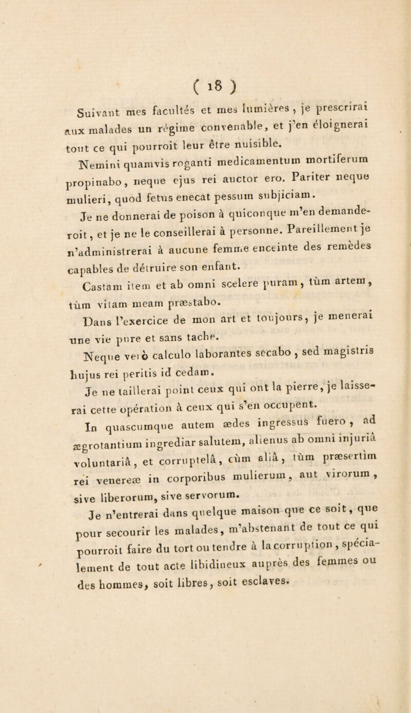 * Suivant mes facultés et mes lumières , je prescrirai aux malades un régime convenable, et j en éloignerai tout ce qui pourroit leur être nuisible. Nemini quamvis roganti medicamentum mortiferum propinabo, neque ejus rei auctor ero. Pariter neque mulieri, quod fétus enecat pessuin subjiciam. Je ne donnerai de poison à quiconque m’en demande- roit, et je ne le conseillerai à personne. Pareillement je n’administrerai à aucune femme enceinte des remèdes capables de détruire son enfant. Castam item et ab omni scelere puram, tùm artem, tùm vïtam meam præstabo. Dans l’exercice de mon art et toujours, je mènerai une vie pure et sans tache. Neque vei© calculo laborantes secabo , sed magistris îiujus rei pentis îd cedam. Je ne taillerai point ceux qui ont la pierre, je laisse¬ rai cette opération à ceux qui s’en occupent. In quascumqne autem ædes ingressus fuero , ad œgrotantium ingrediar salutem, alienus ab ornm injuria Toluntariâ, et corruptelâ, cùm aliâ, tùm prsesertim rei venereæ in corporibus mulierum, aut virorum , sive liberorum, sive servorum. Je n’entrerai dans quelque maison que ce soit, que pour secourir les malades, m’abstenant de tout ce qui pourroit faire du tort ou tendre à la corruption , spécia¬ lement de tout acte libidineux auprès des lemrnes ou des hommes, soit libres, soit esclaves.