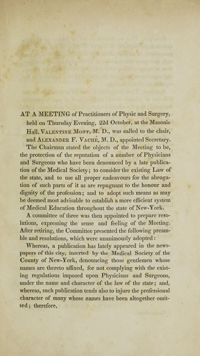 AT A MEETING of Practitioners of Physic and Surgery, held on Thursday Evening, 22d October, at the Masonic Hall, Valentine Mott, M. D., was called to the chair, and Alexander F. Vache, M. D., appointed Secretary. The Chairman stated the objects of the Meeting to be, the protection of the reputation of a number of Physicians and Surgeons who have been denounced by a late publica¬ tion of the Medical Society; to consider the existing Law of the state, and to use all proper endeavours for the abroga¬ tion of such parts of it as are repugnant to the honour and dignity of the profession; and to adopt such means as may be deemed most advisable to establish a more efficient system of Medical Education throughout the state of New-York. A committee of three was then appointed to prepare reso¬ lutions, expressing the sense and feeling of the Meeting. After retiring, the Committee presented the following pream¬ ble and resolutions, which were unanimously adopted: Whereas, a publication has lately appeared in the news¬ papers of this city, inserted by the Medical Society of the County of New-York, denouncing those gentlemen whose names are thereto affixed, for not complying with the exist¬ ing regulations imposed upon Physicians and Surgeons, under the name and character of the law of the state; and, whereas, such publication tends also to injure the professional character of many whose names have been altogether omit¬ ted; therefore,