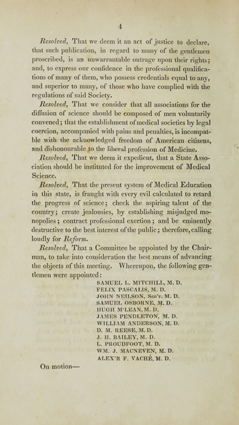 Resolved, That we deem it an act of justice to declare, that such publication, in regard to many of the gentlemen proscribed, is an unwarrantable outrage upon their rights; and, to express our confidence in the professional qualifica¬ tions of many of them, who possess credentials equal to any, and superior to many, of those who have complied with the regulations of said Society. Resolved, That we consider that all associations for the diffusion of science should be composed of men voluntarily convened; that the establishment of medical societies by legal coercion, accompanied with pains and penalties, is incompat- ble with the acknowledged freedom of American citizens, and dishonourable to the liberal profession of Medicine. Resolved, That we deem it expedient, that a State Asso¬ ciation should be instituted for the improvement of Medical Science. Resolved, That the present system of Medical Education in this state, is fraught with every evil calculated to retard the progress of science; check the aspiring talent of the country; create jealousies, by establishing misjudged mo¬ nopolies ; contract professional exertion; and be eminently destructive to the best interest of the public; therefore, calling loudly for Reform. Resolved, That a Committee be appointed by the Chair¬ man, to take into consideration the best means of advancing the objects of this meeting. Whereupon, the following gen¬ tlemen were appointed: SAMUEL L. M1TCIIILL, M. D. FELIX PAS CALI S, M. D. JOHN NEILSON, Sen’r. M. D. SAMUEL OSBORNE, M. D. HUGH M‘LEAN,M. D. JAMES PENDLETON, M. D. WILLIAM ANDERSON, M. D. D. M. REESE, M. D. J. II. BAILEY, M. D. L. PROUDFOOT, M. D. WM. J. MACNEVEN, M. D. ALEX’R F. VACIIE, M. D.