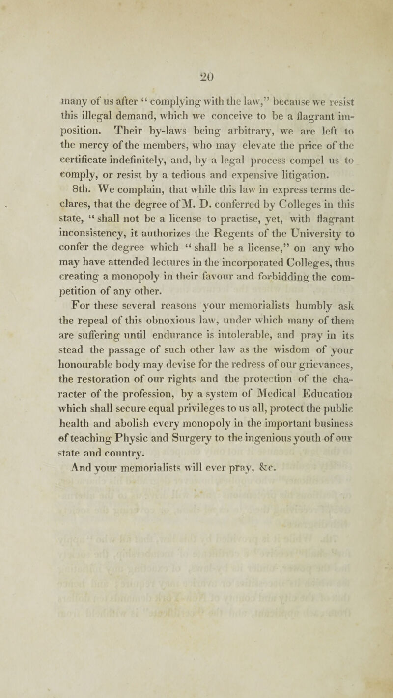 many of us after “ complying with the law,” because we resist this illegal demand, which we conceive to be a flagrant im¬ position. Their by-laws being arbitrary, we are left to the mercy of the members, who may elevate the price of the certificate indefinitely, and, by a legal process compel us to comply, or resist by a tedious and expensive litigation. 8th. We complain, that while this law in express terms de¬ clares, that the degree of M. D. conferred by Colleges in this state, “ shall not be a license to practise, yet, with flagrant inconsistency, it authorizes the Regents of the University to confer the degree which “ shall be a license,” on any who may have attended lectures in the incorporated Colleges, thus creating a monopoly in their favour and forbidding; the com¬ petition of any other. For these several reasons your memorialists humbly ask the repeal of this obnoxious law, under which many of them are suffering until endurance is intolerable, and pray in its stead the passage of such other law as the wisdom of your honourable body may devise for the redress of our grievances, the restoration of our rights and the protection of the cha¬ racter of the profession, by a system of Medical Education which shall secure equal privileges to us all, protect the public health and abolish every monopoly in the important business of teaching Physic and Surgery to the ingenious youth of our state and country. And your memorialists will ever pray, &c.