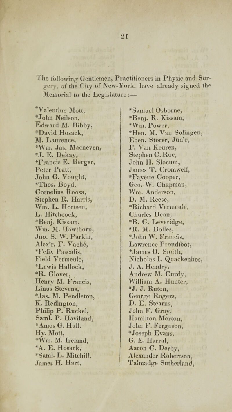 The following Gentlemen, Practitioners in Physic and Sur¬ gery, of the City of New-York, have already signed the Memorial to the Legislature: Valentine Mott, *John Neilson, Edward M. Bibby, ♦David Hosack, M. Laurence, ♦Wm. Jas. Macneven *J. E. Dekay, ♦Francis E. Berger, Peter Pratt, John G. Vought, ♦Thos. Boyd, Cornelius Roosa, Stephen R. Harris, Win. L. Hortsen, L. Hitchcock, ♦Benj. Kissam, Win. M. Hawthorn, Jno. S. W. Parkin, Alex’r. F. Vache, ♦Felix Pascalis, Field Vermeule, ♦Lewis Hallock, ♦R. Glover, Henry M. Francis, Linus Stevens, ♦Jas. M. Pendleton, K. Redington, Philip P. Ruckel, Sami. P. Haviland, ♦Amos G. Hull. Hy. Mott, *Wm. M. Ireland, ♦A. E. Hosack, ♦Sami. L. Mitchill, James H. Hart, ♦Samuel Osborne, ♦Benj. R. Kissam, ♦Wm. Power, ♦Hen. M. Van Solingen, Eben. Storer, Jun’r, P. Van Keuren, Stephen C. Roe, John H. Slocum, James T. Cromwell, ♦Fayette Cooper, Geo. W. Chapman, Wm. Anderson, D. M. Reese, ♦Richard Vermeule, Charles Dean, ♦B. C. Leveridge, ♦R. M. Boiles, ♦John W. Francis, Lawrence Proudfoot, ♦James O. Smith, Nicholas I. Quackenbos, J. A. Hendry. Andrew M. Curdy, William A. Hunter, ♦J. J. Ruton, George Rogers, D. E. Stearns, John F. Gray, Hamilton Morton, John F. Ferguson, ♦Joseph Evans, G. E. Harral, Aaron C. Derby, Alexander Robertson, Talmadce Sutherland,