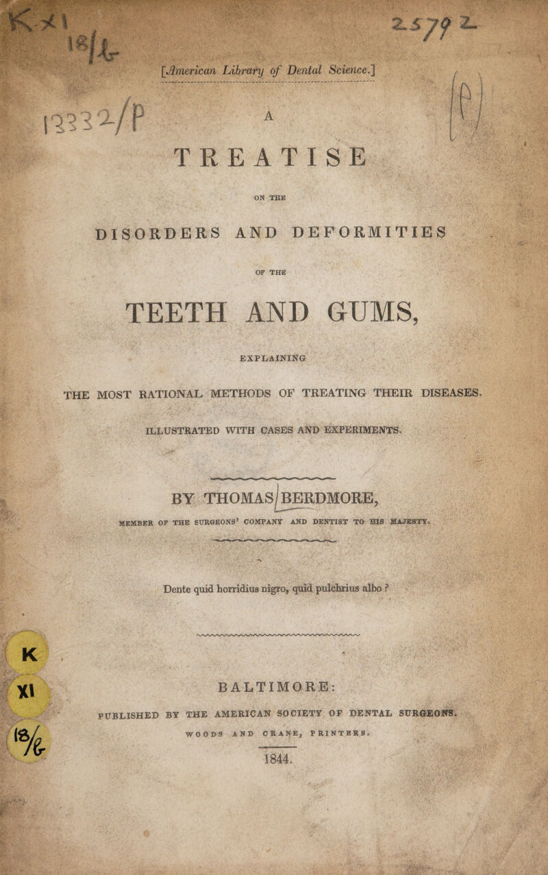 2.sy$ i- [American Library of Dental Science.] 113 2-/P A TREATISE ON THE DISORDERS AND DEFORMITIES OF THE TEETH AND GUMS, EXPLAINING THE MOST RATIONAL METHODS OF TREATING THEIR DISEASES, ILLUSTRATED WITH CASES AND EXPERIMENTS, BY THOMAS BERDMORE, MEMBER OF THE SURGEONS’ COMPANY AND DENTIST TO HIS MAJESTY, Dente quid horridius nigro, quid pulelmus albo ? BALTIMORE: PUBLISHED B¥ THE AMERICAN SOCIETY OF DENTAL SURGEONS, WOODS AND CRANEj PRINTERS, 1844,