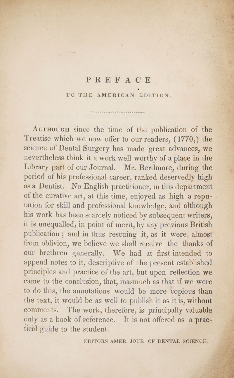 « TO THE AMERICAN EDITION. Although since the time of the publication of the Treatise which we now offer to our readers; (1770;) the science of Dental Surgery has made great advances; we nevertheless think it a work well worthy of a place in the Library part of our Journal. Mr. Berdmore, during the period of his professional career, ranked deservedly high as a Dentist. No English practitioner^ in this department of the curative art; at this time; enjoyed as high a repu¬ tation for skill and professional knowledge; and although his work has been scarcely noticed by subsequent writers,, it is unequalled, in point of merit; by any previous British publication; and in thus rescuing it; as it were,, almost from oblivion; we believe we shall receive the thanks of our brethren generally. We had at first intended to append notes to it; descriptive of the present established principles and practice of the art, but upon reflection we came to the conclusion^ that; inasmuch as that if we were to do this; the annotations would be more copious than the text; it would be as well to publish it as it is; without comments. The work; therefore; is principally valuable only as a book of reference. It is not offered as a prac¬ tical guide to the student. EDITORS AMER. JOUR. OF DENTAL SCIENCE.