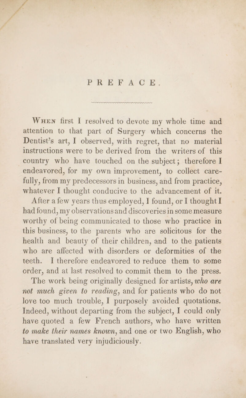 \ When first I resolved to devote my whole time and attention to that part of Surgery which concerns the Dentisfis art, I observed, with regret, that no material instructions were to be derived from the writers of this country who have touched on the subject\ therefore I endeavored, for my own improvement, to collect care¬ fully, from my predecessors in business, and from practice, whatever I thought conducive to the advancement of it. After a few years thus employed, I found, or I thought I had found, my observations and discoveries in some measure worthy of being communicated to those who practice in this business, to the parents who are solicitous for the health and beauty of their children, and to the patients who are affected with disorders or deformities of the teeth. I therefore endeavored to reduce them to some order, and at last resolved to commit them to the press. The work being originally designed for artists, who are not much given to reading, and for patients who do not love too much trouble, I purposely avoided quotations. Indeed, without departing from the subject, I could only have quoted a few French authors, who have written to make their names known, and one or two English, who have translated very injudiciously.